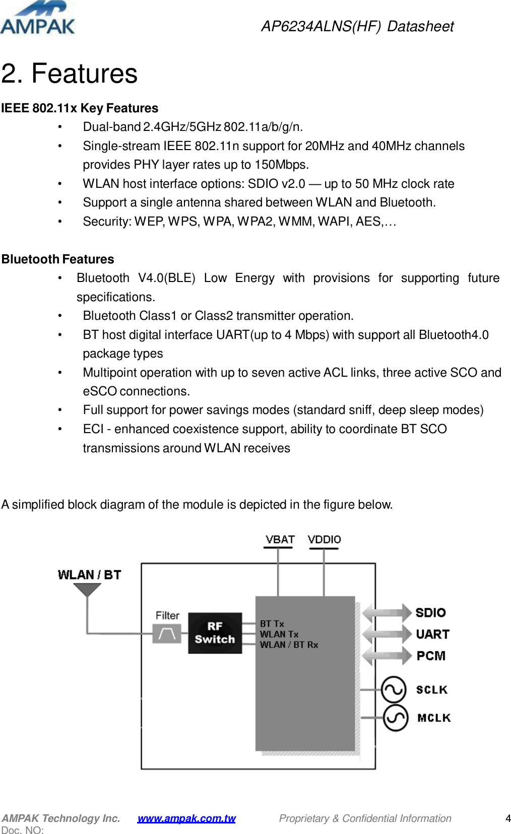 AP6234ALNS(HF) Datasheet AMPAK Technology Inc. Doc. NO: www.ampak.com.tw Proprietary &amp; Confidential Information 4     2. Features  IEEE 802.11x Key Features • Dual-band 2.4GHz/5GHz 802.11a/b/g/n. • Single-stream IEEE 802.11n support for 20MHz and 40MHz channels provides PHY layer rates up to 150Mbps. • WLAN host interface options: SDIO v2.0 — up to 50 MHz clock rate • Support a single antenna shared between WLAN and Bluetooth. • Security: WEP, WPS, WPA, WPA2, WMM, WAPI, AES,…   Bluetooth Features • Bluetooth  V4.0(BLE)  Low  Energy  with  provisions  for  supporting  future specifications. • Bluetooth Class1 or Class2 transmitter operation. • BT host digital interface UART(up to 4 Mbps) with support all Bluetooth4.0 package types • Multipoint operation with up to seven active ACL links, three active SCO and eSCO connections. • Full support for power savings modes (standard sniff, deep sleep modes) • ECI - enhanced coexistence support, ability to coordinate BT SCO transmissions around WLAN receives     A simplified block diagram of the module is depicted in the figure below.    