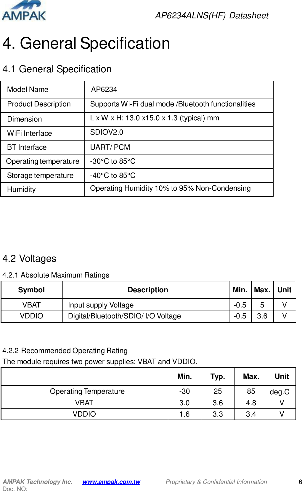 AP6234ALNS(HF) Datasheet AMPAK Technology Inc. Doc. NO: www.ampak.com.tw Proprietary &amp; Confidential Information 6     4. General Specification   4.1 General Specification   Model Name  AP6234 Product Description Supports Wi-Fi dual mode /Bluetooth functionalities Dimension L x W x H: 13.0 x15.0 x 1.3 (typical) mm WiFi Interface SDIOV2.0 BT Interface UART/ PCM Operating temperature -30°C to 85°C Storage temperature -40°C to 85°C Humidity Operating Humidity 10% to 95% Non-Condensing          4.2 Voltages  4.2.1 Absolute Maximum Ratings   Symbol  Description  Min.  Max.  Unit VBAT Input supply Voltage -0.5 5 V VDDIO Digital/Bluetooth/SDIO/ I/O Voltage -0.5 3.6 V    4.2.2 Recommended Operating Rating The module requires two power supplies: VBAT and VDDIO.    Min.  Typ.  Max.  Unit Operating Temperature -30 25 85 deg.C VBAT 3.0 3.6 4.8 V VDDIO 1.6 3.3 3.4 V 