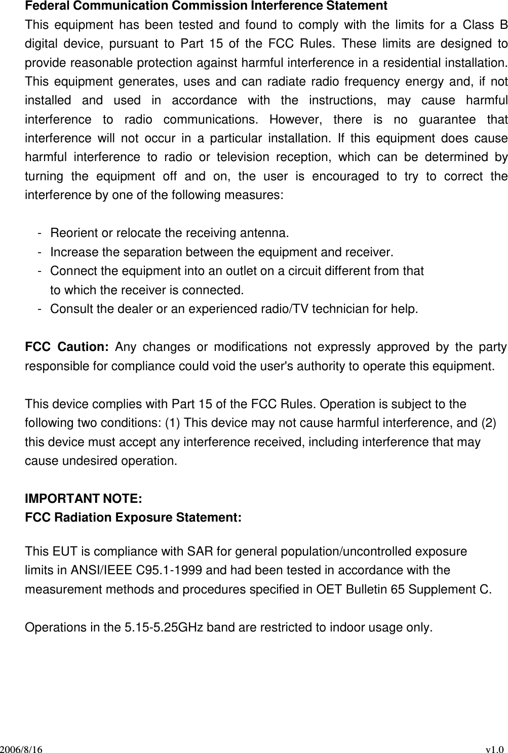 2006/8/16 v1.0  Federal Communication Commission Interference Statement This  equipment  has  been  tested  and  found  to  comply  with  the  limits  for  a  Class  B digital  device,  pursuant  to  Part  15 of  the  FCC  Rules.  These  limits  are  designed  to provide reasonable protection against harmful interference in a residential installation. This  equipment  generates,  uses  and  can  radiate  radio  frequency  energy  and, if  not installed  and  used  in  accordance  with  the  instructions,  may  cause  harmful interference  to  radio  communications.  However,  there  is no  guarantee  that interference  will  not  occur  in  a  particular  installation.  If  this  equipment  does  cause harmful  interference  to  radio  or  television  reception,  which  can  be  determined  by turning  the  equipment  off  and  on,  the  user  is  encouraged  to  try  to  correct  the interference by one of the following measures:   -  Reorient or relocate the receiving antenna. -  Increase the separation between the equipment and receiver. -  Connect the equipment into an outlet on a circuit different from that to which the receiver is connected. -  Consult the dealer or an experienced radio/TV technician for help.   FCC  Caution:  Any  changes  or  modifications  not  expressly  approved  by  the  party responsible for compliance could void the user&apos;s authority to operate this equipment.   This device complies with Part 15 of the FCC Rules. Operation is subject to the following two conditions: (1) This device may not cause harmful interference, and (2) this device must accept any interference received, including interference that may cause undesired operation.   IMPORTANT NOTE: FCC Radiation Exposure Statement:  This EUT is compliance with SAR for general population/uncontrolled exposure limits in ANSI/IEEE C95.1-1999 and had been tested in accordance with the measurement methods and procedures specified in OET Bulletin 65 Supplement C.   Operations in the 5.15-5.25GHz band are restricted to indoor usage only. 