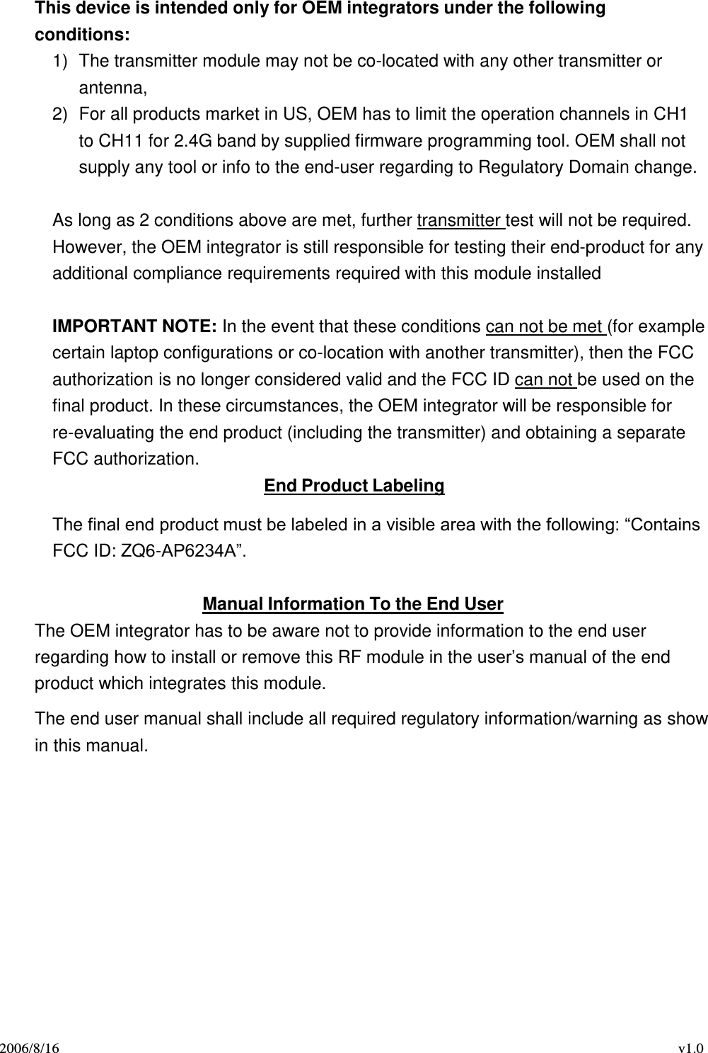 2006/8/16 v1.0  This device is intended only for OEM integrators under the following conditions: 1)  The transmitter module may not be co-located with any other transmitter or antenna, 2)  For all products market in US, OEM has to limit the operation channels in CH1 to CH11 for 2.4G band by supplied firmware programming tool. OEM shall not supply any tool or info to the end-user regarding to Regulatory Domain change.  As long as 2 conditions above are met, further transmitter test will not be required. However, the OEM integrator is still responsible for testing their end-product for any additional compliance requirements required with this module installed   IMPORTANT NOTE: In the event that these conditions can not be met (for example certain laptop configurations or co-location with another transmitter), then the FCC authorization is no longer considered valid and the FCC ID can not be used on the final product. In these circumstances, the OEM integrator will be responsible for re-evaluating the end product (including the transmitter) and obtaining a separate FCC authorization. End Product Labeling  The final end product must be labeled in a visible area with the following: “Contains FCC ID: ZQ6-AP6234A”.  Manual Information To the End User The OEM integrator has to be aware not to provide information to the end user regarding how to install or remove this RF module in the user’s manual of the end product which integrates this module.  The end user manual shall include all required regulatory information/warning as show in this manual. 