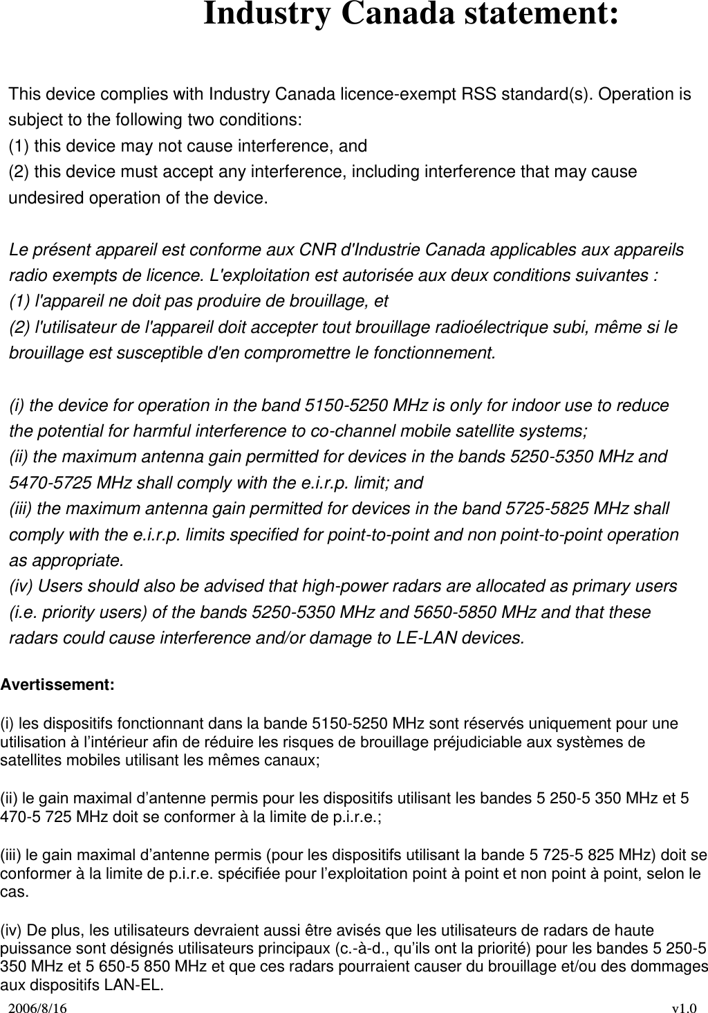 2006/8/16 v1.0  Industry Canada statement:   This device complies with Industry Canada licence-exempt RSS standard(s). Operation is subject to the following two conditions: (1) this device may not cause interference, and (2) this device must accept any interference, including interference that may cause undesired operation of the device.   Le présent appareil est conforme aux CNR d&apos;Industrie Canada applicables aux appareils radio exempts de licence. L&apos;exploitation est autorisée aux deux conditions suivantes : (1) l&apos;appareil ne doit pas produire de brouillage, et (2) l&apos;utilisateur de l&apos;appareil doit accepter tout brouillage radioélectrique subi, même si le brouillage est susceptible d&apos;en compromettre le fonctionnement.   (i) the device for operation in the band 5150-5250 MHz is only for indoor use to reduce the potential for harmful interference to co-channel mobile satellite systems; (ii) the maximum antenna gain permitted for devices in the bands 5250-5350 MHz and 5470-5725 MHz shall comply with the e.i.r.p. limit; and (iii) the maximum antenna gain permitted for devices in the band 5725-5825 MHz shall comply with the e.i.r.p. limits specified for point-to-point and non point-to-point operation as appropriate. (iv) Users should also be advised that high-power radars are allocated as primary users (i.e. priority users) of the bands 5250-5350 MHz and 5650-5850 MHz and that these radars could cause interference and/or damage to LE-LAN devices. Avertissement: (i) les dispositifs fonctionnant dans la bande 5150-5250 MHz sont réservés uniquement pour une utilisation à l’intérieur afin de réduire les risques de brouillage préjudiciable aux systèmes de satellites mobiles utilisant les mêmes canaux; (ii) le gain maximal d’antenne permis pour les dispositifs utilisant les bandes 5 250-5 350 MHz et 5 470-5 725 MHz doit se conformer à la limite de p.i.r.e.; (iii) le gain maximal d’antenne permis (pour les dispositifs utilisant la bande 5 725-5 825 MHz) doit se conformer à la limite de p.i.r.e. spécifiée pour l’exploitation point à point et non point à point, selon le cas. (iv) De plus, les utilisateurs devraient aussi être avisés que les utilisateurs de radars de haute puissance sont désignés utilisateurs principaux (c.-à-d., qu’ils ont la priorité) pour les bandes 5 250-5 350 MHz et 5 650-5 850 MHz et que ces radars pourraient causer du brouillage et/ou des dommages aux dispositifs LAN-EL. 