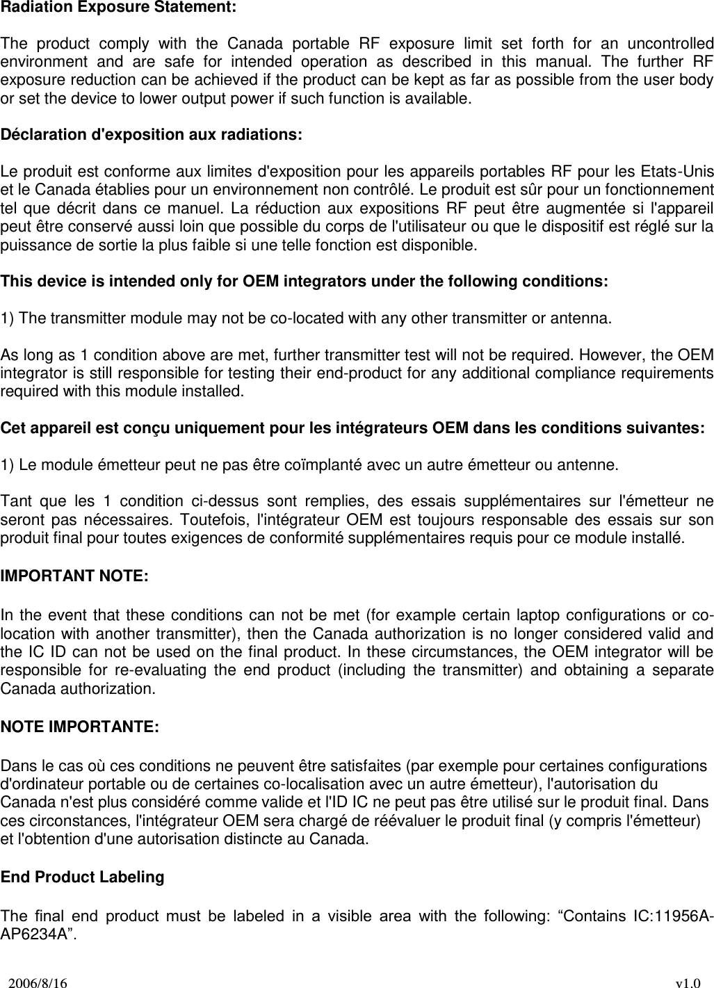 2006/8/16 v1.0   Radiation Exposure Statement:  The  product  comply  with  the  Canada  portable  RF  exposure  limit  set  forth  for  an  uncontrolled environment  and  are  safe  for  intended  operation  as  described  in  this  manual.  The  further  RF exposure reduction can be achieved if the product can be kept as far as possible from the user body or set the device to lower output power if such function is available.  Déclaration d&apos;exposition aux radiations:  Le produit est conforme aux limites d&apos;exposition pour les appareils portables RF pour les Etats-Unis et le Canada établies pour un environnement non contrôlé. Le produit est sûr pour un fonctionnement tel  que  décrit  dans  ce  manuel.  La  réduction  aux  expositions  RF  peut  être  augmentée  si  l&apos;appareil peut être conservé aussi loin que possible du corps de l&apos;utilisateur ou que le dispositif est réglé sur la puissance de sortie la plus faible si une telle fonction est disponible.  This device is intended only for OEM integrators under the following conditions:   1) The transmitter module may not be co-located with any other transmitter or antenna.  As long as 1 condition above are met, further transmitter test will not be required. However, the OEM integrator is still responsible for testing their end-product for any additional compliance requirements required with this module installed.  Cet appareil est conçu uniquement pour les intégrateurs OEM dans les conditions suivantes:  1) Le module émetteur peut ne pas être coïmplanté avec un autre émetteur ou antenne.  Tant  que  les  1  condition  ci-dessus  sont  remplies,  des  essais  supplémentaires  sur  l&apos;émetteur  ne seront  pas  nécessaires.  Toutefois,  l&apos;intégrateur  OEM  est  toujours  responsable  des  essais  sur  son produit final pour toutes exigences de conformité supplémentaires requis pour ce module installé. IMPORTANT NOTE: In the  event that these conditions can  not be met  (for  example certain laptop configurations or co-location with another  transmitter), then the  Canada  authorization is  no longer considered valid and the IC ID can  not be used on the final product. In these circumstances, the OEM integrator will be responsible  for  re-evaluating  the  end  product  (including  the  transmitter)  and  obtaining  a  separate Canada authorization. NOTE IMPORTANTE: Dans le cas où ces conditions ne peuvent être satisfaites (par exemple pour certaines configurations d&apos;ordinateur portable ou de certaines co-localisation avec un autre émetteur), l&apos;autorisation du Canada n&apos;est plus considéré comme valide et l&apos;ID IC ne peut pas être utilisé sur le produit final. Dans ces circonstances, l&apos;intégrateur OEM sera chargé de réévaluer le produit final (y compris l&apos;émetteur) et l&apos;obtention d&apos;une autorisation distincte au Canada. End Product Labeling The  final  end  product  must  be  labeled  in  a  visible  area  with  the  following:  “Contains  IC:11956A-AP6234A”.  