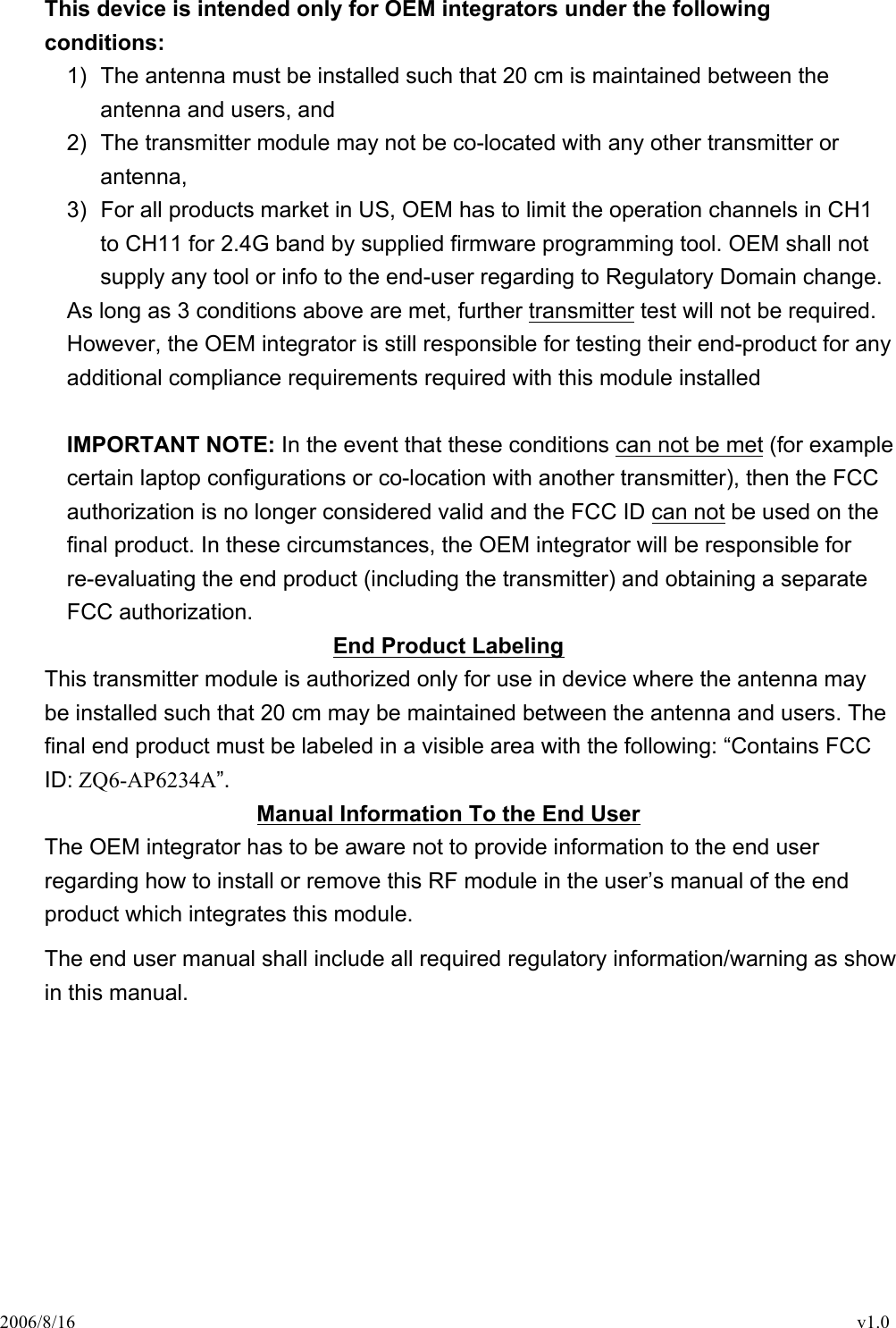 2006/8/16                                                                                    v1.0 This device is intended only for OEM integrators under the following conditions: 1)  The antenna must be installed such that 20 cm is maintained between the antenna and users, and   2)  The transmitter module may not be co-located with any other transmitter or antenna,   3)  For all products market in US, OEM has to limit the operation channels in CH1 to CH11 for 2.4G band by supplied firmware programming tool. OEM shall not supply any tool or info to the end-user regarding to Regulatory Domain change. As long as 3 conditions above are met, further transmitter test will not be required. However, the OEM integrator is still responsible for testing their end-product for any additional compliance requirements required with this module installed  IMPORTANT NOTE: In the event that these conditions can not be met (for example certain laptop configurations or co-location with another transmitter), then the FCC authorization is no longer considered valid and the FCC ID can not be used on the final product. In these circumstances, the OEM integrator will be responsible for re-evaluating the end product (including the transmitter) and obtaining a separate FCC authorization. End Product Labeling This transmitter module is authorized only for use in device where the antenna may be installed such that 20 cm may be maintained between the antenna and users. The final end product must be labeled in a visible area with the following: “Contains FCC ID: ZQ6-AP6234A”. Manual Information To the End User The OEM integrator has to be aware not to provide information to the end user regarding how to install or remove this RF module in the user’s manual of the end product which integrates this module. The end user manual shall include all required regulatory information/warning as show in this manual.  