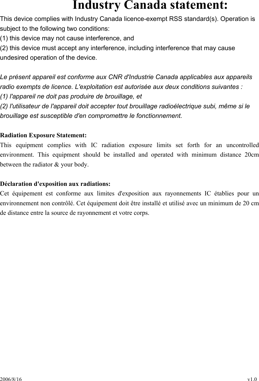 2006/8/16                                                                                    v1.0 Industry Canada statement: This device complies with Industry Canada licence-exempt RSS standard(s). Operation is subject to the following two conditions:   (1) this device may not cause interference, and   (2) this device must accept any interference, including interference that may cause undesired operation of the device.  Le présent appareil est conforme aux CNR d&apos;Industrie Canada applicables aux appareils radio exempts de licence. L&apos;exploitation est autorisée aux deux conditions suivantes :   (1) l&apos;appareil ne doit pas produire de brouillage, et   (2) l&apos;utilisateur de l&apos;appareil doit accepter tout brouillage radioélectrique subi, même si le brouillage est susceptible d&apos;en compromettre le fonctionnement.  Radiation Exposure Statement: This  equipment  complies  with  IC  radiation  exposure  limits  set  forth  for  an  uncontrolled environment.  This  equipment  should  be  installed  and  operated  with  minimum  distance  20cm between the radiator &amp; your body.  Déclaration d&apos;exposition aux radiations: Cet  équipement  est  conforme  aux  limites  d&apos;exposition  aux  rayonnements  IC  établies  pour  un environnement non contrôlé. Cet équipement doit être installé et utilisé avec un minimum de 20 cm de distance entre la source de rayonnement et votre corps. 