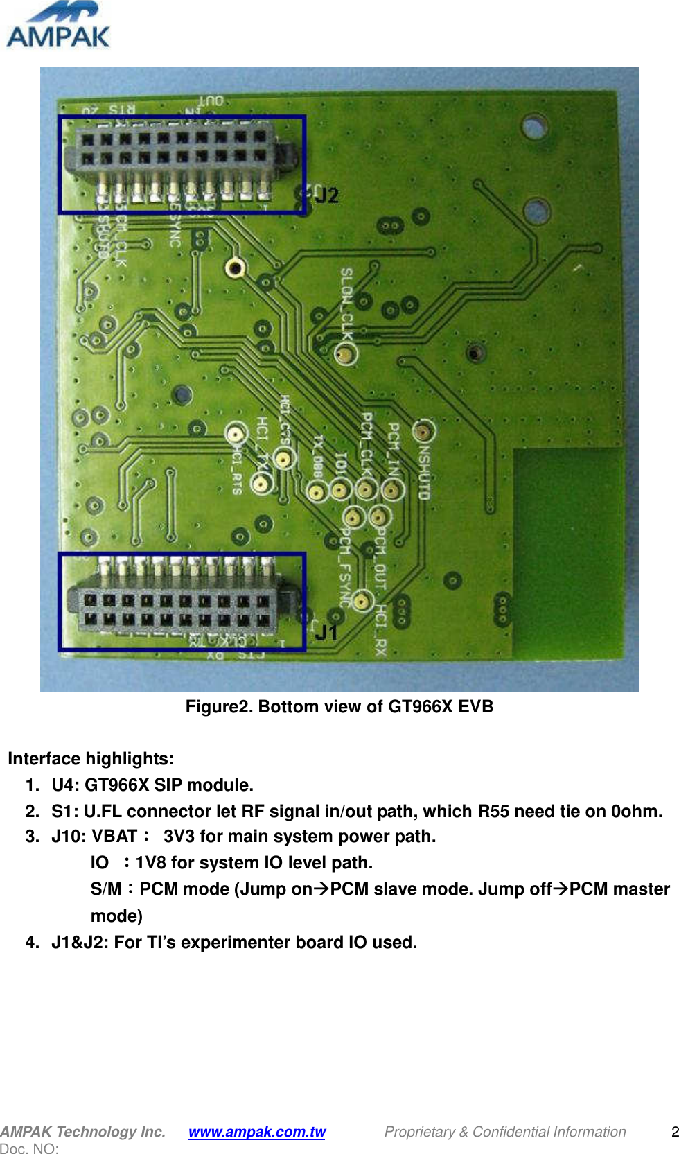  AMPAK Technology Inc.    www.ampak.com.tw    Proprietary &amp; Confidential Information   Doc. NO:  2  Figure2. Bottom view of GT966X EVB    Interface highlights: 1.  U4: GT966X SIP module. 2.  S1: U.FL connector let RF signal in/out path, which R55 need tie on 0ohm. 3.  J10: VBAT：：：：  3V3 for main system power path. IO  ：：：：1V8 for system IO level path. S/M：：：：PCM mode (Jump onPCM slave mode. Jump offPCM master mode) 4.  J1&amp;J2: For TI’s experimenter board IO used.   