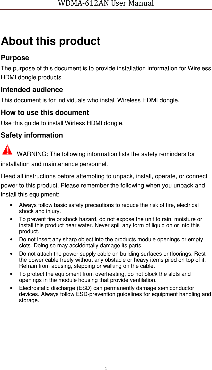 WDMA-612AN User Manual   1   About this product Purpose The purpose of this document is to provide installation information for Wireless HDMI dongle products. Intended audience This document is for individuals who install Wireless HDMI dongle. How to use this document Use this guide to install Wirless HDMI dongle. Safety information   WARNING: The following information lists the safety reminders for installation and maintenance personnel. Read all instructions before attempting to unpack, install, operate, or connect power to this product. Please remember the following when you unpack and install this equipment: •  Always follow basic safety precautions to reduce the risk of fire, electrical shock and injury. •  To prevent fire or shock hazard, do not expose the unit to rain, moisture or install this product near water. Never spill any form of liquid on or into this product. •  Do not insert any sharp object into the products module openings or empty slots. Doing so may accidentally damage its parts. •  Do not attach the power supply cable on building surfaces or floorings. Rest the power cable freely without any obstacle or heavy items piled on top of it. Refrain from abusing, stepping or walking on the cable. •  To protect the equipment from overheating, do not block the slots and openings in the module housing that provide ventilation. •  Electrostatic discharge (ESD) can permanently damage semiconductor devices. Always follow ESD-prevention guidelines for equipment handling and storage. 