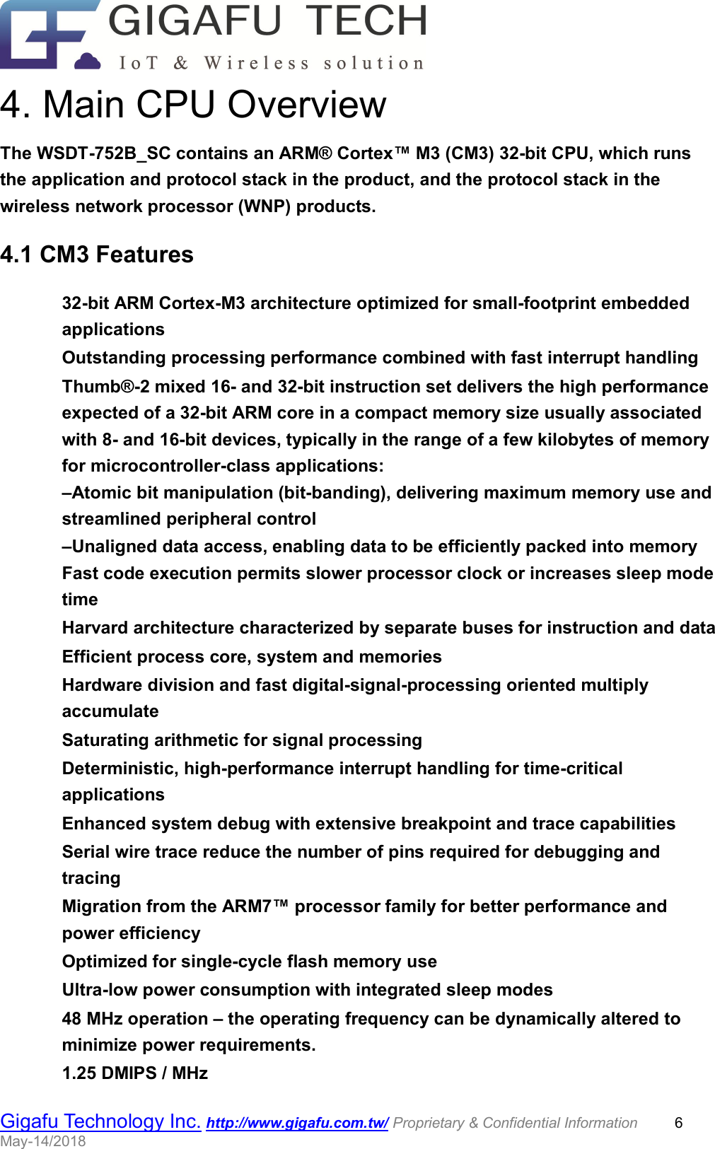                                                  Gigafu Technology Inc. http://www.gigafu.com.tw/ Proprietary &amp; Confidential Information          6 May-14/2018   4. Main CPU Overview The WSDT-752B_SC contains an ARM® Cortex™ M3 (CM3) 32-bit CPU, which runs the application and protocol stack in the product, and the protocol stack in the wireless network processor (WNP) products.   4.1 CM3 Features    32-bit ARM Cortex-M3 architecture optimized for small-footprint embedded applications    Outstanding processing performance combined with fast interrupt handling    Thumb®-2 mixed 16- and 32-bit instruction set delivers the high performance expected of a 32-bit ARM core in a compact memory size usually associated with 8- and 16-bit devices, typically in the range of a few kilobytes of memory for microcontroller-class applications:    –Atomic bit manipulation (bit-banding), delivering maximum memory use and streamlined peripheral control    –Unaligned data access, enabling data to be efficiently packed into memory    Fast code execution permits slower processor clock or increases sleep mode time    Harvard architecture characterized by separate buses for instruction and data    Efficient process core, system and memories    Hardware division and fast digital-signal-processing oriented multiply accumulate    Saturating arithmetic for signal processing    Deterministic, high-performance interrupt handling for time-critical applications    Enhanced system debug with extensive breakpoint and trace capabilities    Serial wire trace reduce the number of pins required for debugging and tracing    Migration from the ARM7™ processor family for better performance and power efficiency    Optimized for single-cycle flash memory use    Ultra-low power consumption with integrated sleep modes    48 MHz operation – the operating frequency can be dynamically altered to minimize power requirements.    1.25 DMIPS / MHz   