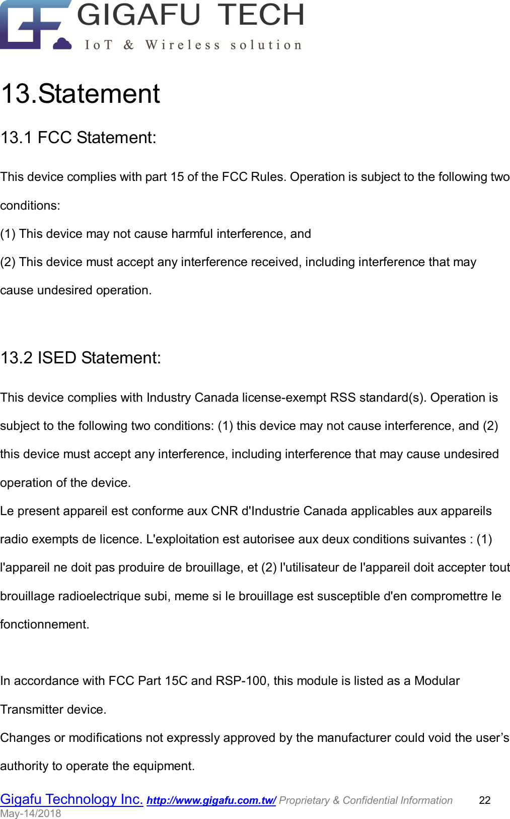                                                  Gigafu Technology Inc. http://www.gigafu.com.tw/ Proprietary &amp; Confidential Information          22 May-14/2018    13.Statement 13.1 FCC Statement: This device complies with part 15 of the FCC Rules. Operation is subject to the following two conditions:   (1) This device may not cause harmful interference, and (2) This device must accept any interference received, including interference that may cause undesired operation.  13.2 ISED Statement: This device complies with Industry Canada license-exempt RSS standard(s). Operation is subject to the following two conditions: (1) this device may not cause interference, and (2) this device must accept any interference, including interference that may cause undesired operation of the device. Le present appareil est conforme aux CNR d&apos;Industrie Canada applicables aux appareils radio exempts de licence. L&apos;exploitation est autorisee aux deux conditions suivantes : (1) l&apos;appareil ne doit pas produire de brouillage, et (2) l&apos;utilisateur de l&apos;appareil doit accepter tout brouillage radioelectrique subi, meme si le brouillage est susceptible d&apos;en compromettre le fonctionnement.  In accordance with FCC Part 15C and RSP-100, this module is listed as a Modular Transmitter device. Changes or modifications not expressly approved by the manufacturer could void the user’s authority to operate the equipment. 