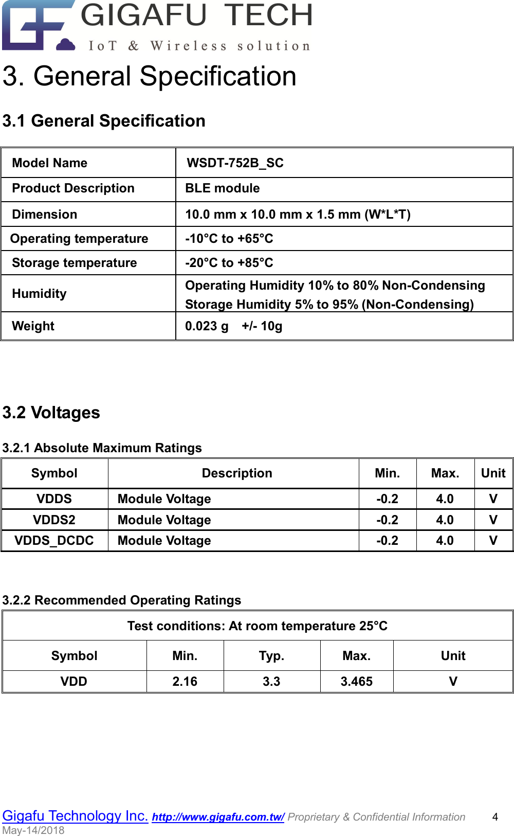                                                  Gigafu Technology Inc. http://www.gigafu.com.tw/ Proprietary &amp; Confidential Information          4 May-14/2018   3. General Specification 3.1 General Specification  3.2 Voltages 3.2.1 Absolute Maximum Ratings Symbol  Description  Min.  Max.  Unit VDDS  Module Voltage  -0.2  4.0  V VDDS2  Module Voltage  -0.2  4.0  V VDDS_DCDC  Module Voltage  -0.2  4.0  V   3.2.2 Recommended Operating Ratings Test conditions: At room temperature 25°C   Symbol  Min.  Typ.  Max.  Unit VDD  2.16  3.3  3.465  V Model Name  WSDT-752B_SC Product Description    BLE module Dimension  10.0 mm x 10.0 mm x 1.5 mm (W*L*T)   Operating temperature  -10°C to +65°C Storage temperature  -20°C to +85°C Humidity  Operating Humidity 10% to 80% Non-Condensing   Storage Humidity 5% to 95% (Non-Condensing) Weight  0.023 g    +/- 10g 
