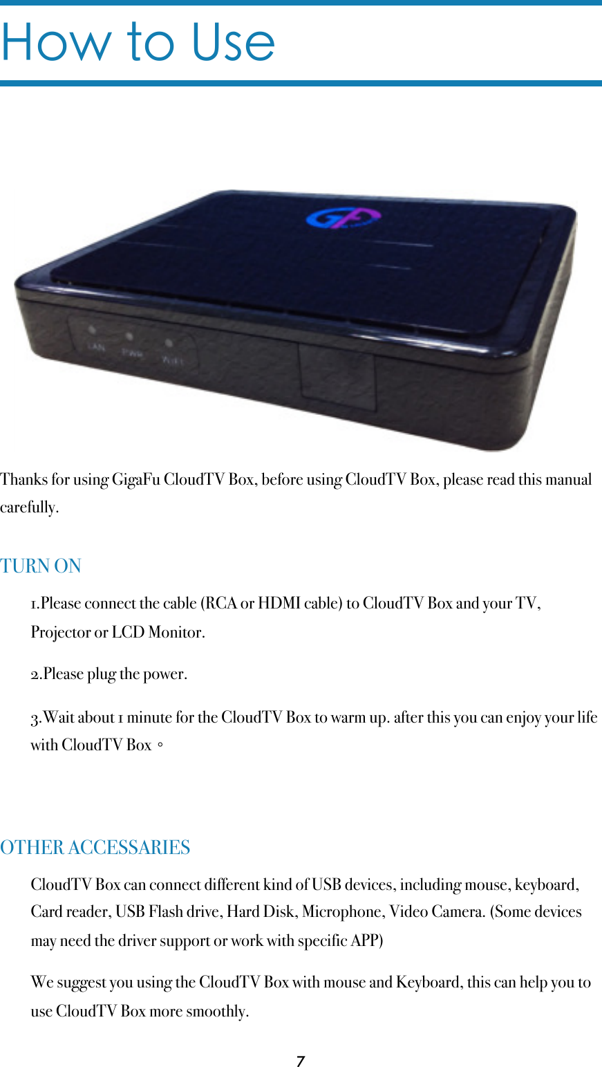 How to UseThanks for using GigaFu CloudTV Box, before using CloudTV Box, please read this manual carefully.TURN ON1.Please connect the cable (RCA or HDMI cable) to CloudTV Box and your TV, Projector or LCD Monitor.2.Please plug the power.3.Wait about 1 minute for the CloudTV Box to warm up. after this you can enjoy your life with CloudTV Box。OTHER ACCESSARIESCloudTV Box can connect different kind of USB devices, including mouse, keyboard, Card reader, USB Flash drive, Hard Disk, Microphone, Video Camera. (Some devices may need the driver support or work with specific APP)We suggest you using the CloudTV Box with mouse and Keyboard, this can help you to use CloudTV Box more smoothly.7
