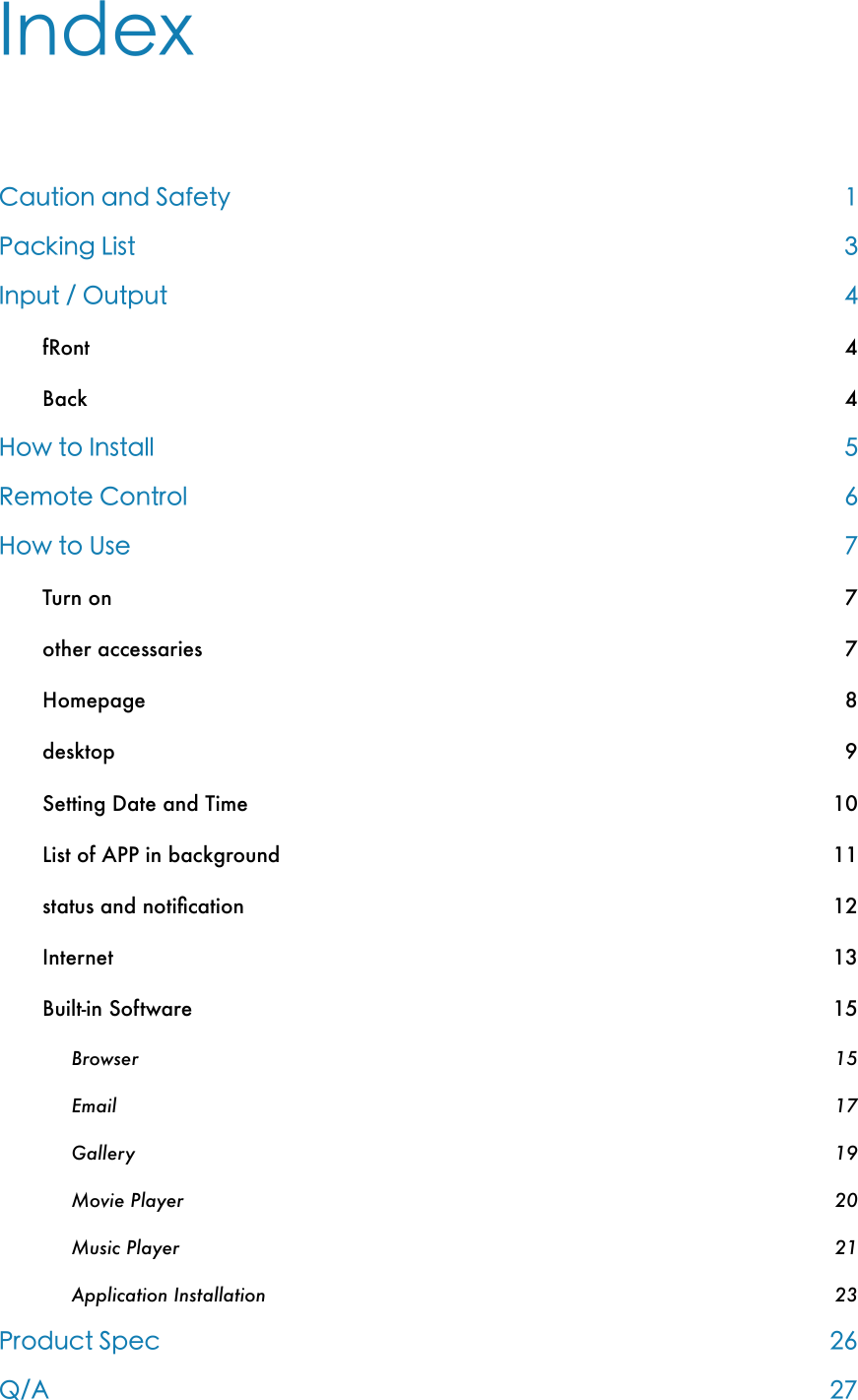 Index Caution and Safety 1Packing List 3Input / Output 4fRont!4Back!4How to Install 5Remote Control 6How to Use 7Turn on!7other accessaries!7Homepage!8desktop!9Setting Date and Time!10List of APP in background!11status and notiﬁcation!12Internet!13Built-in Software!15Browser!15Email!17Gallery!19Movie Player!20Music Player!21Application Installation!23Product Spec 26Q/A 27