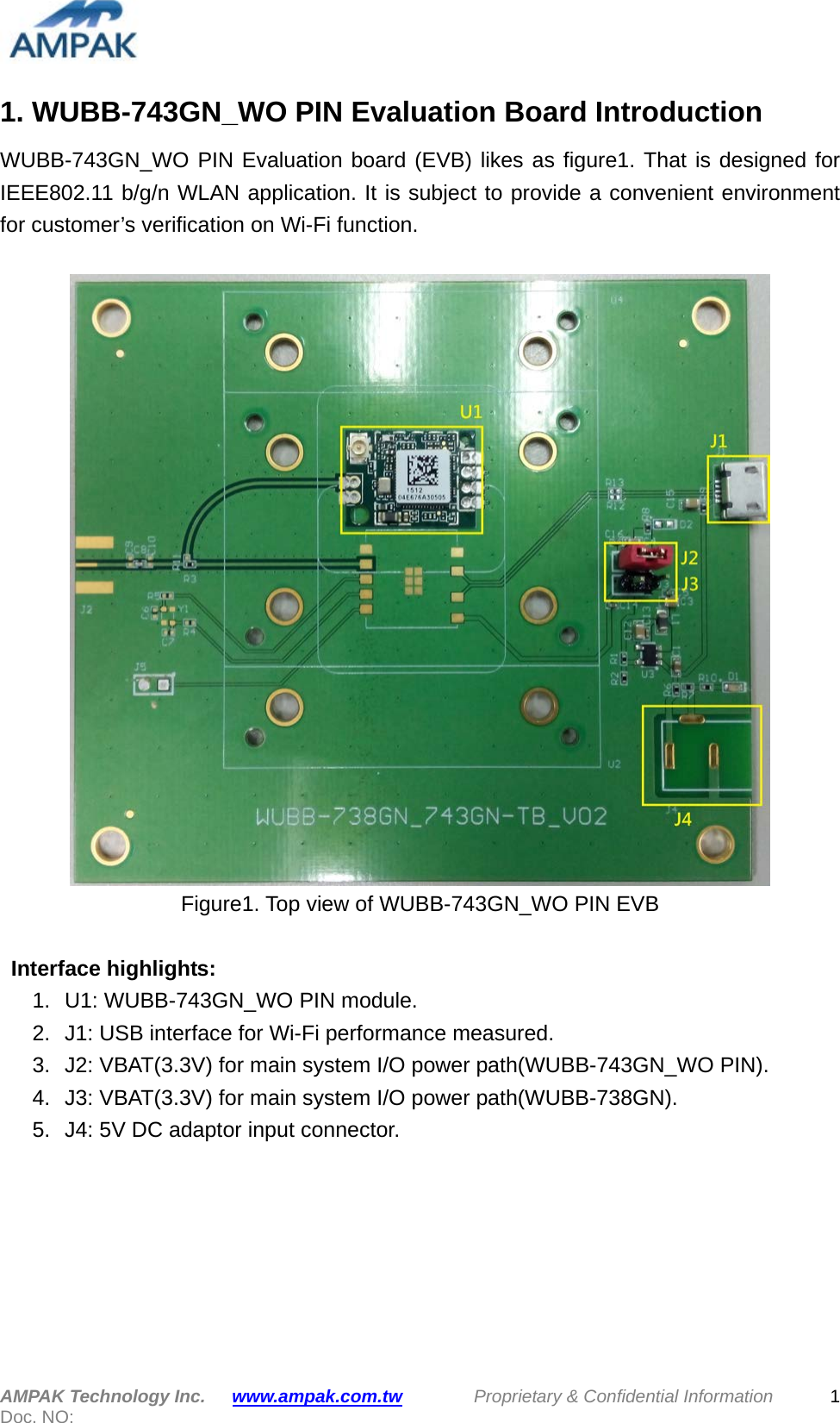  1. WUBB-743GN_WO PIN Evaluation Board Introduction WUBB-743GN_WO PIN Evaluation board (EVB) likes as figure1. That is designed for IEEE802.11 b/g/n WLAN application. It is subject to provide a convenient environment for customer’s verification on Wi-Fi function.     Figure1. Top view of WUBB-743GN_WO PIN EVB   Interface highlights: 1.  U1: WUBB-743GN_WO PIN module. 2. J1: USB interface for Wi-Fi performance measured. 3. J2: VBAT(3.3V) for main system I/O power path(WUBB-743GN_WO PIN). 4.  J3: VBAT(3.3V) for main system I/O power path(WUBB-738GN). 5.  J4: 5V DC adaptor input connector.         AMPAK Technology Inc.   www.ampak.com.tw        Proprietary &amp; Confidential Information  Doc. NO:   1 
