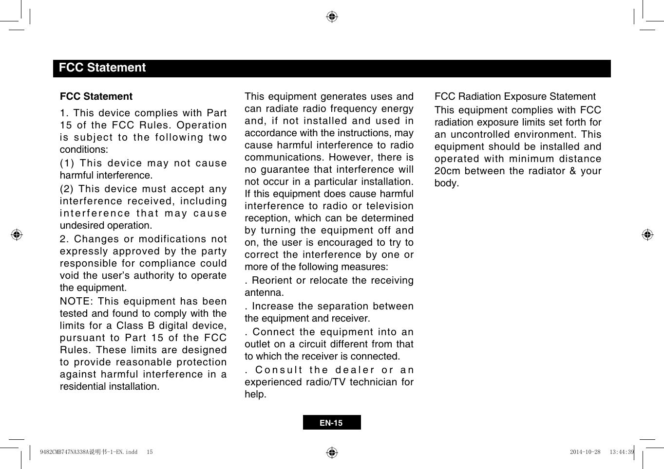 EN-15FCC Statement1. This device complies with Part 15 of the FCC Rules. Operation is subject to the following two conditions:(1)Thisdevicemaynotcauseharmful interference.(2)Thisdevicemustacceptanyinterferencereceived,includinginterference that may cause undesired operation.2. Changes or modifications not expressly approved by the party responsible for compliance could void the user’s authority to operate the equipment.NOTE: This equipment has been tested and found to comply with the limitsforaClassBdigitaldevice,pursuant to Part 15 of the FCC Rules. These limits are designed to provide reasonable protection against harmful interference in a residential installation.This equipment generates uses and can radiate radio frequency energy and,ifnotinstalledandusedinaccordancewiththeinstructions,maycause harmful interference to radio communications.However,thereisno guarantee that interference will not occur in a particular installation. If this equipment does cause harmful interference to radio or television reception,whichcanbedeterminedby turning the equipment off and on,theuserisencouragedtotrytocorrect the interference by one or more of the following measures:. Reorient or relocate the receiving antenna.. Increase the separation between the equipment and receiver.. Connect the equipment into an outlet on a circuit different from that to which the receiver is connected.. Consult the dealer or an experienced radio/TV technician for help.FCC Radiation Exposure StatementThis equipment complies with FCC radiation exposure limits set forth for an uncontrolled environment. This equipment should be installed and operated with minimum distance 20cm between the radiator &amp; your body.FCC Statement9482CMB747NA338A说明书-1-EN.indd   15 2014-10-28   13:44:39