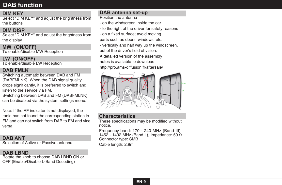 EN-9DIM KEYSelect&quot;DIMKEY&quot;andadjustthebrightnessfromthe buttonsDIM DISPSelect&quot;DIMKEY&quot;andadjustthebrightnessfromthe displayMW  (ON/OFF) To enable/disable MW ReceptionLW  (ON/OFF)To enable/disable LW ReceptionDAB FMLK  Switching automatic between DAB and FM (DABFMLNK).WhentheDABsignalqualitydropssignicantly,itispreferredtoswitchandlisten to the service via FM. SwitchingbetweenDABandFM(DABFMLNK) can be disabled via the system settings menu. Note: If the AF indicator is not displayed, the radio has not found the corresponding station in FM and can not switch from DAB to FM and vice versaDAB ANT Selection of Active or Passive antennaDAB LBND Rotate the knob to choose DAB LBND ON or OFF (Enable/Disable L-Band Decoding)DAB antenna set-upPosition the antenna- on the windscreen inside the car- to the right of the driver for safety reasons-onaxedsurface;avoidmovingparts such as doors, windows, etc.- vertically and half way up the windscreen, outofthedriver&apos;seldofvision.A detailed version of the assembly notes is available to downloadhttp://pro.ams-diffusion.fr/aftersale/CharacteristicsThesespecicationsmaybemodiedwithoutnotice. Frequency band: 170 - 240 MHz (Band III), 1452-1492MHz(BandL),Impedance:50Ω Connector type: SMBCable length: 2.9mDAB function