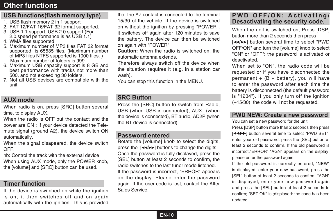 EN-10USB functions(ash memory type)1.USBashmemory2in1support2.  FAT 12/FAT 16/FAT 32 format supported.3.  USB 1.1 support, USB 2.0 support (For    2.0,speed performance is as USB 1.1)4.WMAlessupported5.MaximumnumberofMP3lesFAT32formatsupportedis65535les.(MaximumnumberofMP3lesNTFSsupportedis1000les.)     Maximum number of folders is 999. 6.  Maximum USB capacity support is 8 GB and best performance with tracks not more than 500, and not exceeding 30 folders.7.  Not all USB devices are compatible with the unit.AUX modeWhen radio is on, press [SRC] button several time, to display AUX.When the radio is OFF but the contact and the power are ON : If your device detected the Tele-mute signal (ground A2), the device switch ON automatically.When the signal disapeared, the device switch OFF. nb: Control the track with the external device When using AUX mode, only the POWER knob, the [volume] and [SRC] button can be used.Timer functionIf the device is switched on while the ignition is on, it then switches off and on again automatically with the ignition. This is provided Other functionsthat the A7 contact is connected to the terminal 15/30 of the vehicle. If the device is switched on without the ignition by pressing &quot;POWER&quot;, it switches off again after 120 minutes to save the battery. The device can then be switched on again with &quot;POWER&quot;.Caution: When the radio is switched on, the automatic antenna extends.Therefore always switch off the device when the situation requires it (e.g. in a station car wash).You can stop this function in the MENU.SRC ButtonPress the [SRC] button to switch from Radio, USB (when USB is connected), AUX  (when the device is connected), BT audio, AD2P (when the BT device is connected)Password enteredRotate the [volume] knob to select the digits, press the  [ / ] buttons to change the digits.Once the password is fully displayed, press the [SEL]buttonatleast2secondstoconrm,theradio switches to the last tuner mode listened. If the password is incorrect, &quot;ERROR&quot; appears on the display. Please enter the password again. If the user code is lost, contact the After Sales Service.PWD OFF/ON: Activating/Desactivating the security code.When the unit is switched on, Press [DSP]button more than 2 seconds then press [ / ] button several time to select &quot;PWD OFF/ON&quot; and turn the [volume] knob to select &quot;ON&quot; or &quot;OFF&quot;: the password is activated or deactivated.When set to &quot;ON&quot;, the radio code will be requested or if you have disconnected the permanent + (B + battery), you will have to enter the password after each time the battery is disconnected (the default password is &quot;1234&quot;). If you only turn off the ignition (+15/30), the code will not be requested.PWD NEW: Create a new passwordYou can set a new password for the unit:Press [DSP] button more than 2 seconds then press  [/ ] button several time to select &quot;PWD SET&quot;, enter your old password, press the [SEL] button at least 2 seconds to confirm. If the old password is incorrect,&quot;ERROR&quot; &quot;AGN&quot; appears on the display, please enter the password again. If the old password is correctly entered, &quot;NEW&quot; is displayed, enter your new password, press the [SEL]buttonatleast2secondstoconrm.&quot;AGN&quot;is displayed, enter your new password again and press the [SEL] button at least 2 seconds to conrm;&quot;SETOK&quot;is;displayed:thecodehasbeenupdated.