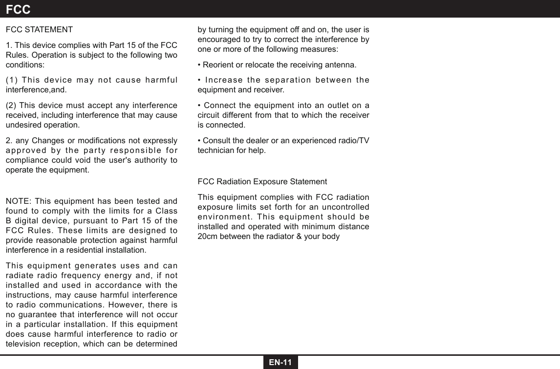 EN-11FCC STATEMENT1. This device complies with Part 15 of the FCC Rules. Operation is subject to the following two conditions:(1) This device may not cause harmful interference,and.(2) This device must accept any interference received, including interference that may cause undesired operation.2.anyChangesormodicationsnotexpresslyapproved by the party responsible for compliance could void the user&apos;s authority to operate the equipment.NOTE: This equipment has been tested and found to comply with the limits for a Class B digital device, pursuant to Part 15 of the FCC Rules. These limits are designed to provide reasonable protection against harmful interference in a residential installation.This equipment generates uses and can radiate radio frequency energy and, if not installed and used in accordance with the instructions, may cause harmful interference to radio communications. However, there is no guarantee that interference will not occur in a particular installation. If this equipment does cause harmful interference to radio or television reception, which can be determined by turning the equipment off and on, the user is encouraged to try to correct the interference by one or more of the following measures:• Reorient or relocate the receiving antenna.•  Increase the separation between the equipment and receiver.• Connect the equipment into an outlet on a circuit different from that to which the receiver is connected.• Consult the dealer or an experienced radio/TV technician for help.FCC Radiation Exposure StatementThis equipment complies with FCC radiation exposure limits set forth for an uncontrolled environment. This equipment should be installed and operated with minimum distance 20cm between the radiator &amp; your bodyFCC