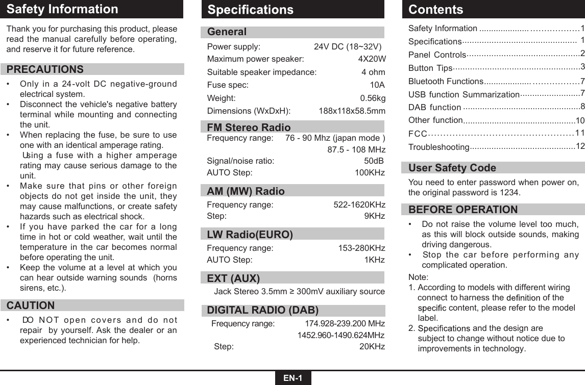 EN-1Safety InformationSafety Information ..................... ..................1Specifications............................................... 1Panel Controls..............................................2Button Tips....................................................3Bluetooth Functions .................... .................7USB function Summarization.........................7Other function.................................................8...............................................10DAB  functionFCC................................................11Troubleshooting............................................12Thank you for purchasing this product, please read the manual  carefully before  operating, and reserve it for future reference.PRECAUTIONS•    Only  in  a  24-volt  DC  negative-ground electrical system. •     Disconnect the vehicle&apos;s negative battery terminal  while mounting  and  connecting the unit.•    When replacing the fuse, be sure to use one with an identical amperage rating.      Using  a  fuse  with  a  higher  amperage rating may  cause serious damage  to  the unit.•    Make  sure  that  pins  or  other  foreign objects do  not  get  inside the unit, they may cause malfunctions, or create safety hazards such as electrical shock.•    If  you  have  parked  the  car  for  a  long time in hot or cold weather, wait until the temperature  in the  car  becomes normal before operating the unit.•    Keep the volume  at  a  level at which you can hear outside warning sounds  (horns sirens, etc.).CAUTION•   DO   N O T  o pe n  co ve r s   a n d  do   n ot repair  by  yourself. Ask  the dealer or  an experienced technician for help.BEFORE OPERATION•   Do not raise the volume  level too  much, as this will  block outside sounds, making driving dangerous. •   Stop  the  car  before  performing  any complicated operation.  User Safety CodeYou need to enter password when power on, the original password is 1234.Note: 1. According to models with different wiring    harness  to connect  the   of the   content, please refer to the model    label.2.   and the design are      subject to change without notice due to    improvements in technology.ContentsGeneralPower supply:       24V DC (18~32V) Maximum power speaker:                       4X20W Suitable speaker impedance:                   4 ohmFuse spec:          10AWeight:      0.56kgDimensions (WxDxH):     188x118x58.5mmFM Stereo RadioFrequency range:     76 - 90 Mhz (japan mode )                                                          87.5 - 108 MHzSignal/noise ratio:                            50dBAUTO Step:                        100KHzAM (MW) RadioFrequency range:          522-1620KHzStep:                      9KHzLW Radio(EURO)Frequency range:                 153-280KHzAUTO Step:                            1KHzEXT (AUX)     Jack Stereo 3.5mm ≥ 300mV auxiliary sourceDIGITAL RADIO (DAB)  Frequency range:    174.928-239.200 MHz                                    1452.960-1490.624MHz   Step:                    20KHz