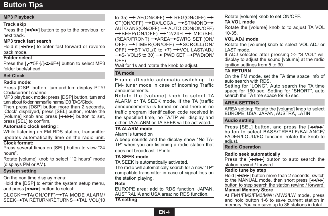 EN-4to 35)   AF(ON/OFF)   REG(ON/OFF) CT(ON/OFF)  DX/LOCAL  ST/MONOAUTO ANS(ON/OFF)   AUTO CON(ON/OFF) BEEP(ON/OFF)  12/24H   MIC/SEL (REAR/FRONT)  AREA SWRC SET (ON/OFF)  TIMER(ON/OFF)  SCROLL(ON/OFF)  BT VOL(0 to +7)  VOL LAST/ADJ S- VOL(5 to 30)   PWD SET  PWD(ON/OFF)Wait for 1s and rotate the knob to adjust.TA modeEnable /Disable automatic switching  to FM- tuner mode in case of incoming Traffic announcements. Rotate the [volume] knob to select TA ALARM or TA SEEK mode. If the TA (traffic announcements) is turned on and there is no traffic program identification code received in the specified time, no TA/TP will display and either TA ALARM or TA SEEK will be activated.TA ALARM modeAlarm is turned onA beep sounds and the display show “No TA-TP” when you are listening a radio station that does not broadcast TP info.TA SEEK modeTA SEEK is automatically activated.The radio will automaticaly search for a new “TP” compatible transmitter in case of signal loss on the station playing.NoteEUROPE area: add to RDS function, JAPAN,     AUSTRALIA and USA area: no RDS function.TA settingButton TipsMP3 PlaybackTrack skip Press the [/ ] button to go to the previous  or next track.MP3 track fast searchHold it [ / ] to enter fast forward or reverse back mode.Folder selectPress the [ 5F-]/[ 6F+] button to select MP3 folder back/ahead.Set ClockRadio mode: Press [DSP] button, turn and turn display PTY/Clock/current channel.MP3 playback mode: press [DSP] button, turn and turnaboutfoldername/lename/ID3TAG/ClockThen press [DSP] button more than 2 seconds, ‘Clock‘ displayed, press [SEL] button, rotate the [volume] knob and press [ /] button to set,  press[SEL]toconrm.Automatic clock setting :While listening an FM RDS station, transmitter updates automatically time on the radio unit.Clock format:Press several times on [SEL] button to view “24 hours”.Rotate [volume] knob to select “12 hours” mode (displays PM or AM).System settingOn the non time display menu:Hold the [DSP] to enter the system setup menu, and press [ / ] button to select:CLOCK TA(ON/OFF) TA MODE ALARM/SEEK TA RETURN/RETURNS TAL VOL(10 Rotate [volume] knob to set ON/OFF.TA VOL modeRotate the [volume] knob to to adjust TA VOL 10-35. VOL ADJ modeRotate the [volume] knob to select VOL ADJ or LAST mode.If ADJ selected after pressing &gt;&gt; “S-VOL” will display to adjust the sound [volume] at the radio ignition settings from 5 to 30.TA RETURNOn the FM mode, set the TA time space Info of  auto search with RDS.Setting for “LONG”, Auto search the TA time space for 180 sec, Setting for “SHORT”, auto search the TA time space for 45 sec.AREA SETTINGAREA setting: Rotate the [volume] knob to select EUROPE, USA, JAPAN, AUSTRA, LATINAudio settingPress [SEL] button, and press the [ / ] button to select BASS/TREBLE/BALANCE/ FADER/LOUD/EQ function, rotate the knob to adjust.Radio OperationRadio seek automatically Press the [/ ] button to auto search the station rewind / forward.Radio tune by step Hold [/ ] button more than 2 seconds, switch to the MANUAL mode, then short press [/ ] button to step search the station rewind / forward.  Manual Memory StoreAt FM1/FM2/FM3/MW1/MW2/LW mode, press and hold button 1-6 to save current station in memory. You can save up to 36 stations in total. 