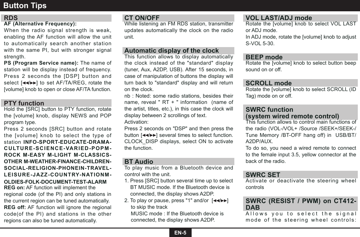 EN-5RDS AF (Alternative Frequency):When the radio signal strength is weak, enabling the AF function will allow the unit to automatically search another station with the same PI, but with stronger signal strength.PS (Program Service name): The name of station will be display instead of frequency.Press 2 seconds the [DSP] button and select [ / ] to set AF/TA/REG, rotate the [volume] knob to open or close AF/TA function.PTY functionHold the [SRC] button to PTY function, rotate the [volume] knob, display NEWS and POP program type.Press 2 seconds [SRC] button and rotate the [volume] knob to select the type of station INFO-SPORT-EDUCATE-DRAMA-CULTURE-SCIENCE-VARIED-POPM-ROCK M-EASY M-LIGHT M-CLASSICS-OTHER M-WEATHER-FINANCE-CHILDREN-SOCIAL-RELIGION-PHONEIN-TRAVEL-LEISURE-JAZZ-COUNTRY-NATIONM-OLDIES-FOLK-DOCUMENT-TEST-ALARMREG on: AF function will implement theregional code (of the PI) and only stations in the current region can be tuned automatically.REG off: AF function will ignore the regional code(of the PI) and stations in the other regions can also be tuned automatically.Button TipsCT ON/OFFWhile listening an FM RDS station, transmitter updates automatically the clock on the radio unit.Automatic display of the clockThis function allows to display automatically the clock instead of the &quot;standard&quot; display (tuner, Aux, A2DP, USB). After 15 seconds, in case of manipulation of buttons the display will turn back to &quot;standard&quot; display and will return on the clock.nb : Noted: some radio stations, besides their name, reveal &quot; RT + &quot; information  (name of the artist, titles, etc.), in this case the clock will display between 2 scrollings of text.Activation:Press 2 seconds on &quot;DSP&quot; and then press the button [ / ] several times to select function. CLOCK_DISP displays, select ON to activate the function.BT AudioTo play music from a Bluetooth device and control with the unit.1. Press [SRC] button several time up to select    BT MUSIC mode. If the Bluetooth device is    connected, the display shows A2DP.2. To play or pause, press &quot;1&quot; and/or  [ / ]    to skip the track  MUSIC mode : If the Bluetooth device is    connected, the display shows A2DP.VOL LAST/ADJ modeRotate the [volume] knob to select VOL LAST or ADJ mode. In ADJ mode, rotate the [volume] knob to adjust S-VOL 5-30.BEEP modeRotate the [volume] knob to select button beep sound on or off.SCROLL modeRotate the [volume] knob to select SCROLL (ID Tag) mode on or off.SWRC function(system wired remote control) This function allows to control main functions of the radio (VOL-/VOL+ /Source /SEEK+/SEEK-/Tune Memory /BT-OFF hang off) in  USB/BT/A2DP/AUX.To do so, you need a wired remote to connect to the female input 3.5, yellow connector at the back of the radio.SWRC SET Activate or deactivate the steering wheel controlsSWRC (RESIST / PWM) on CT412-DABAllows you to select the signal mode of the steering wheel controls: 