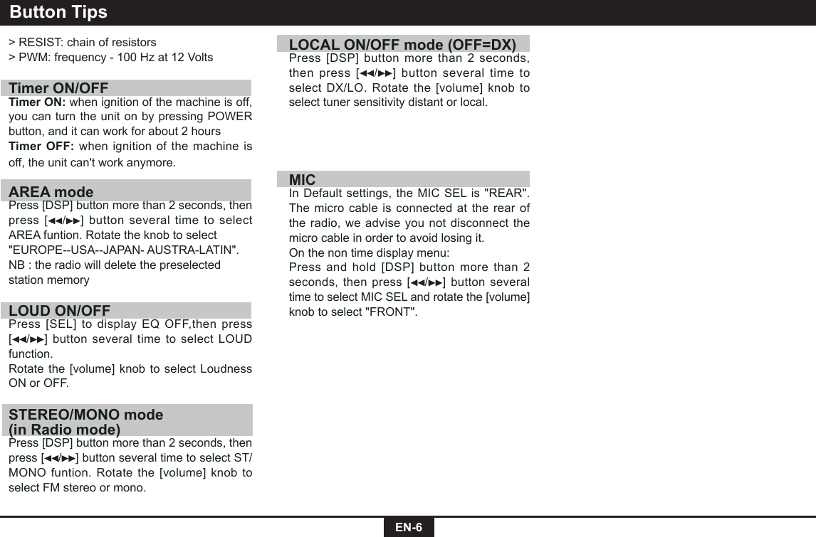 EN-6Button Tips&gt; RESIST: chain of resistors&gt; PWM: frequency - 100 Hz at 12 Volts Timer ON/OFFTimer ON: when ignition of the machine is off, you can turn the unit on by pressing POWER button, and it can work for about 2 hoursTimer OFF: when ignition of the machine is off, the unit can&apos;t work anymore.AREA modePress [DSP] button more than 2 seconds, then press [ /] button several time to select AREA funtion. Rotate the knob to select&quot;EUROPE--USA--JAPAN- AUSTRA-LATIN&quot;.NB : the radio will delete the preselectedstation memoryLOUD ON/OFFPress [SEL] to display EQ OFF,then press [/] button several time to select LOUD  function. Rotate the [volume] knob to select Loudness ON or OFF.STEREO/MONO mode (in Radio mode)Press [DSP] button more than 2 seconds, then press [ /] button several time to select ST/MONO funtion. Rotate the [volume] knob to select FM stereo or mono.LOCAL ON/OFF mode (OFF=DX) Press [DSP] button more than 2 seconds, then press [ /] button several time to select DX/LO. Rotate the [volume] knob to select tuner sensitivity distant or local.MICIn Default settings, the MIC SEL is &quot;REAR&quot;.The micro cable is connected at the rear of the radio, we advise you not disconnect the micro cable in order to avoid losing it.On the non time display menu:Press and hold [DSP] button more than 2 seconds, then press [ / ] button several time to select MIC SEL and rotate the [volume] knob to select &quot;FRONT&quot;.