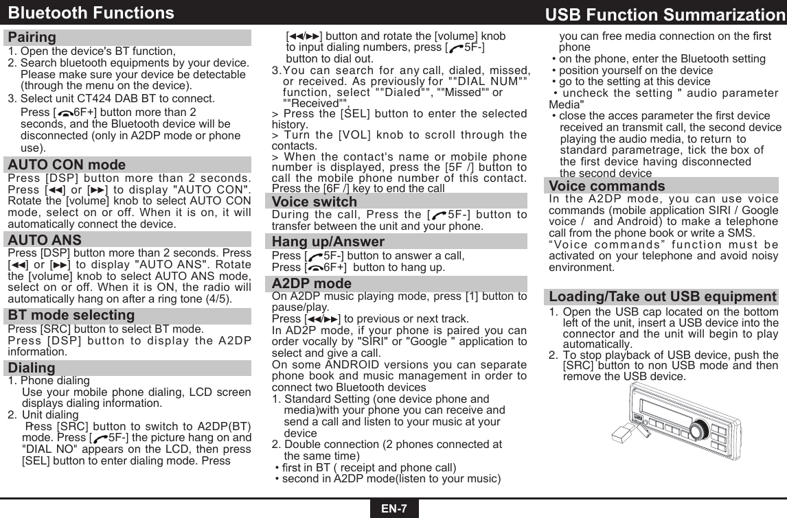 EN-7Bluetooth Functions Pairing 1. Open the device&apos;s BT function,2. Search bluetooth equipments by your device.   Please make sure your device be detectable    (through the menu on the device).3. Select unit CT424 DAB BT to connect.  Press [ 6F+] button more than 2  seconds, and the Bluetooth device will be  disconnected (only in A2DP mode or phone  use).AUTO CON mode Press  [DSP] button more  than  2  seconds.Press  [ ]  or  [ ]  to  display  &quot;AUTO  CON&quot;.Rotate the [volume] knob to select AUTO CON mode,  select  on  or off.  When  it  is  on,  it  will automatically connect the device.AUTO ANSPress [DSP] button more than 2 seconds. Press [ ]  or  [ ]  to  display  &quot;AUTO ANS&quot;.  Rotate the  [volume] knob to select AUTO ANS  mode, select on  or  off. When  it  is  ON,  the radio  will automatically hang on after a ring tone (4/5).BT mode selectingPress [SRC] button to select BT mode.Press  [DSP]  bu tton  to  display  the  A2DP information.Dialing1. Phone dialing    Use your mobile phone dialing, LCD screen displays dialing information.2. Unit dialing   Press [SRC] button to switch to A2DP(BT) mode. Press [ 5F-] the picture hang on and &quot;DIAL NO&quot; appears on the LCD, then press [SEL] button to enter dialing mode. Press   [ / ] button and rotate the [volume] knob    to input dialing numbers, press [ 5F-]    button to dial out.3.You  can  search  for  any call, dialed,  missed,  or received. As previously for  &quot;&quot;DIAL  NUM&quot;&quot;   function,  select &quot;&quot;Dialed&quot;&quot;, &quot;&quot;Missed&quot;&quot; or &quot;&quot;Received&quot;&quot;,&gt;  Press the  [SEL] button to enter the  selected history.&gt; Turn  the  [VOL]  knob to  scroll  through  the contacts.&gt; When the  contact&apos;s  name  or  mobile  phone number is displayed, press  the [5F /] button to call the mobile phone  number of  this contact. Press the [6F /] key to end the callVoice switchDuring  the  call,  Press  the  [ 5F-]  button  to transfer between the unit and your phone.Hang up/AnswerPress [ 5F-] button to answer a call,Press [ 6F+]  button to hang up.A2DP modeOn A2DP music playing mode, press [1] button to pause/play.Press [ / ] to previous or next track.In AD2P  mode,  if  your  phone  is  paired  you can order vocally by &quot;SIRI&quot; or &quot;Google &quot; application to select and give a call. On some ANDROID versions  you can separate phone  book  and music management in order  to connect two Bluetooth devices1. Standard Setting (one device phone and    media)with your phone you can receive and    send a call and listen to your music at your    device2. Double connection (2 phones connected at    the same time)  •  in BT ( receipt and phone call) • second in A2DP mode(listen to your music)  Loading/Take out USB equipment1.   nepO  the USB cap located on the bottom left of the unit, insert a USB device into the connector and the unit will begin to play automatically.2.   oT  stop playback of USB device, push the [SRC] button to non USB mode and then remove the USB device.USB Function Summarization  you can free media connection on the      phone • on the phone, enter the Bluetooth setting • position yourself on the device • go to the setting at this device • uncheck  the  setting  &quot;  audio  parameter Media&quot; • close the acces parameter the first device   received an transmit call, the second device    playing the audio media, to return  to       standard parametrage,  tick  the box of  the first  device having disconnected the second deviceVoice commandsIn  the  A2DP  mode,  you  can  use  voice commands (mobile application SIRI / Google voice /  and Android) to make a telephone call from the phone book or write a SMS.“ Voic e  commands ”   func t ion   mus t  be activated on your telephone and  avoid noisy environment.