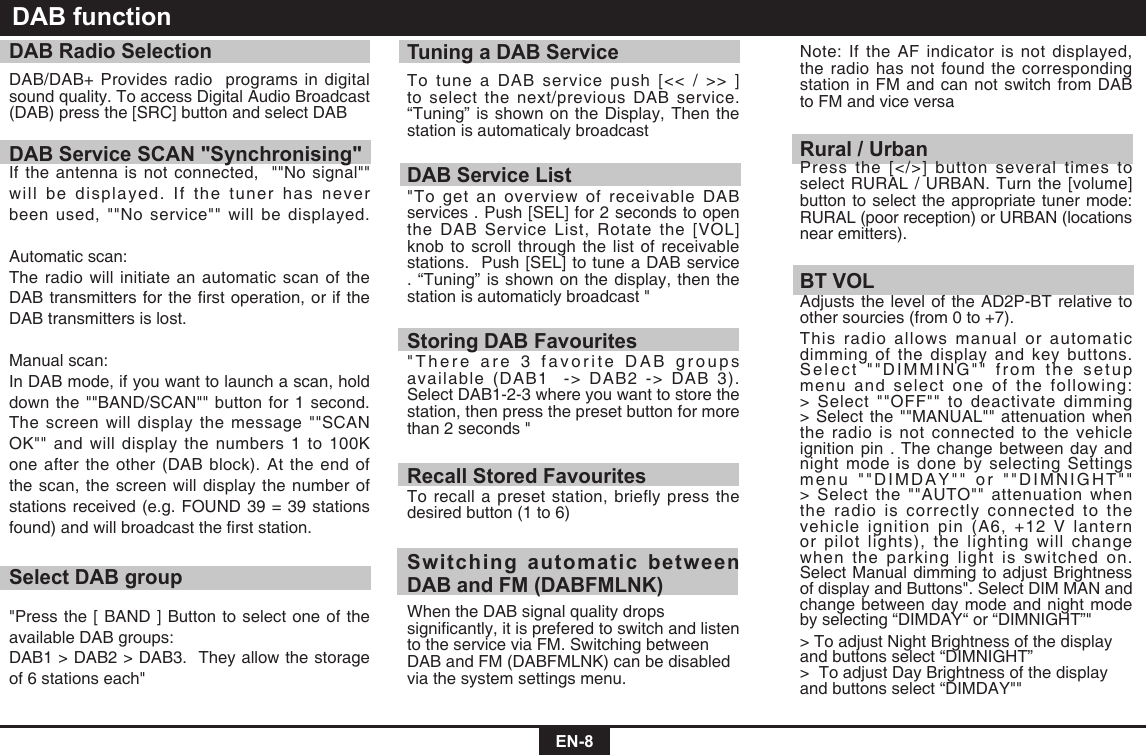  EN-8DAB functionDAB Radio SelectionDAB/DAB+ Provides radio  programs in digital sound quality. To access Digital Audio Broadcast (DAB) press the [SRC] button and select DABDAB Service SCAN &quot;Synchronising&quot;If the antenna is not connected,  &quot;&quot;No signal&quot;&quot; will be displayed. If the tuner has never been used, &quot;&quot;No service&quot;&quot; will be displayed. Automatic scan:The radio will initiate an automatic scan of the DABtransmittersfortherstoperation,oriftheDAB transmitters is lost. Manual scan:In DAB mode, if you want to launch a scan, hold down the &quot;&quot;BAND/SCAN&quot;&quot; button for 1 second. The screen will display the message &quot;&quot;SCAN OK&quot;&quot;andwilldisplaythenumbers1to100Kone after the other (DAB block). At the end of the scan, the screen will display the number of stations received (e.g. FOUND 39 = 39 stations found)andwillbroadcasttherststation.Select DAB group&quot;Press the [ BAND ] Button to select one of the available DAB groups:DAB1 &gt; DAB2 &gt; DAB3.  They allow the storage of 6 stations each&quot;Tuning a DAB ServiceTo tune a DAB service push [&lt;&lt; / &gt;&gt; ] to select the next/previous DAB service. “Tuning” is shown on the Display, Then the station is automaticaly broadcast DAB Service List&quot;To get an overview of receivable DAB services . Push [SEL] for 2 seconds to open the DAB Service List, Rotate the [VOL] knob to scroll through the list of receivable stations.  Push [SEL] to tune a DAB service . “Tuning” is shown on the display, then the station is automaticly broadcast &quot;Storing DAB Favourites&quot;There are 3 favorite DAB groups available (DAB1  -&gt; DAB2 -&gt; DAB 3). Select DAB1-2-3 where you want to store the station, then press the preset button for more than 2 seconds &quot;Recall Stored FavouritesTo recall a preset station, briefly press the desired button (1 to 6)Switching automatic between DAB and FM (DABFMLNK)When the DAB signal quality drops signicantly,itispreferedtoswitchandlistento the service via FM. Switching between DABandFM(DABFMLNK)canbedisabledvia the system settings menu. Note: If the AF indicator is not displayed, the radio has not found the corresponding station in FM and can not switch from DAB to FM and vice versaRural / UrbanPress the [&lt;/&gt;] button several times to select RURAL / URBAN. Turn the [volume] button to select the appropriate tuner mode: RURAL (poor reception) or URBAN (locations near emitters).BT VOLAdjusts the level of the AD2P-BT relative to other sourcies (from 0 to +7).This radio allows manual or automatic dimming of the display and key buttons. Select &quot;&quot;DIMMING&quot;&quot; from the setup menu and select one of the following: &gt; Select &quot;&quot;OFF&quot;&quot; to deactivate dimming &gt; Select the &quot;&quot;MANUAL&quot;&quot; attenuation when the radio is not connected to the vehicle ignition pin . The change between day and night mode is done by selecting Settings menu &quot;&quot;DIMDAY&quot;&quot; or &quot;&quot;DIMNIGHT&quot;&quot; &gt; Select the &quot;&quot;AUTO&quot;&quot; attenuation when the radio is correctly connected to the vehicle ignition pin (A6, +12 V lantern or pilot lights), the lighting will change when the parking light is switched on. Select Manual dimming to adjust Brightness of display and Buttons&quot;. Select DIM MAN and change between day mode and night mode by selecting “DIMDAY“ or “DIMNIGHT”&quot;&gt; To adjust Night Brightness of the display and buttons select “DIMNIGHT” &gt;  To adjust Day Brightness of the display and buttons select “DIMDAY&quot;&quot;