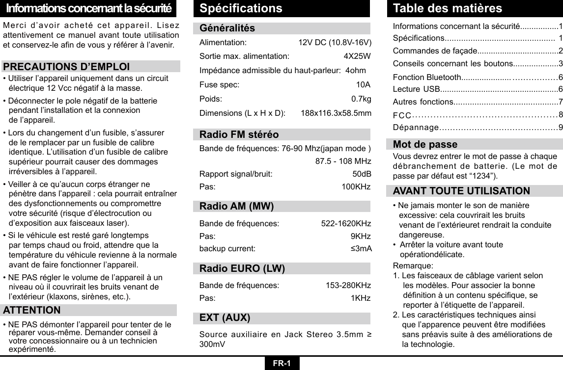 FR-1Informations concernant la sécuritéMercid’avoirachetécetappareil.Lisezattentivement ce manuel avant toute utilisation etconservez-leandevousyréféreràl’avenir.PRECAUTIONS D’EMPLOI•Utiliserl’appareiluniquementdansuncircuit électrique12Vccnégatifàlamasse.•Déconnecterlepolenégatifdelabatterie pendantl’installationetlaconnexion  del’appareil.•Lorsduchangementd’unfusible,s’assurer  de le remplacer par un fusible de calibre   identique.L’utilisationd’unfusibledecalibre supérieurpourraitcauserdesdommages irréversiblesàl’appareil.•Veilleràcequ’aucuncorpsétrangerne pénètredansl’appareil:celapourraitentraîner  des dysfonctionnements ou compromettre   votresécurité(risqued’électrocutionou d’expositionauxfaisceauxlaser).•Silevéhiculeestrestégarélongtemps  par temps chaud ou froid, attendre que la   températureduvéhiculerevienneàlanormale avantdefairefonctionnerl’appareil.•NEPASréglerlevolumedel’appareilàun  niveau où il couvrirait les bruits venant de   l’extérieur(klaxons,sirènes,etc.).ATTENTION•NEPASdémonterl’appareilpourtenterdele réparervous-même.Demanderconseilà votreconcessionnaireouàuntechnicien expérimenté.Informationsconcernantlasécurité.................1Spécifications...............................................1Commandes de façade....................................2Conseils concernant les boutons....................3Fonction Bluetooth...................... .................6Lecture USB....................................................6Autres fonctions.............................................7FCC................................................8Dépannage............................................9AVANT TOUTE UTILISATION•Nejamaismonterlesondemanière   excessive: cela couvrirait les bruits     venantdel’extérieuretrendraitlaconduite dangereuse.•Arrêterlavoitureavanttoute  opérationdélicate.Mot de passeVousdevrezentrerlemotdepasseàchaquedébranchementdebatterie.(Lemotdepassepardéfautest“1234”).GénéralitésAlimentation: 12VDC(10.8V-16V)Sortiemax.alimentation:4X25WImpédanceadmissibleduhaut-parleur:4ohmFusespec:   10APoids:   0.7kgDimensions(LxHxD): 188x116.3x58.5mmRemarque: 1. Les faisceaux de câblage varient selon   lesmodèles.Pourassocierlabonne dénitionàuncontenuspécique,se reporteràl’étiquettedel’appareil.2.Lescaractéristiquestechniquesainsi quel’apparencepeuventêtremodiées sanspréavissuiteàdesaméliorationsde  la technologie.Spécications Table des matièresRadio FM stéréoBandedefréquences:76-90Mhz(japanmode)87.5-108MHzRapportsignal/bruit: 50dBPas: 100KHzRadio AM (MW)Bandedefréquences:  522-1620KHzPas:  9KHzbackupcurrent:  ≤3mARadio EURO (LW)Bandedefréquences: 153-280KHzPas: 1KHzEXT (AUX)SourceauxiliaireenJackStereo3.5mm≥300mV