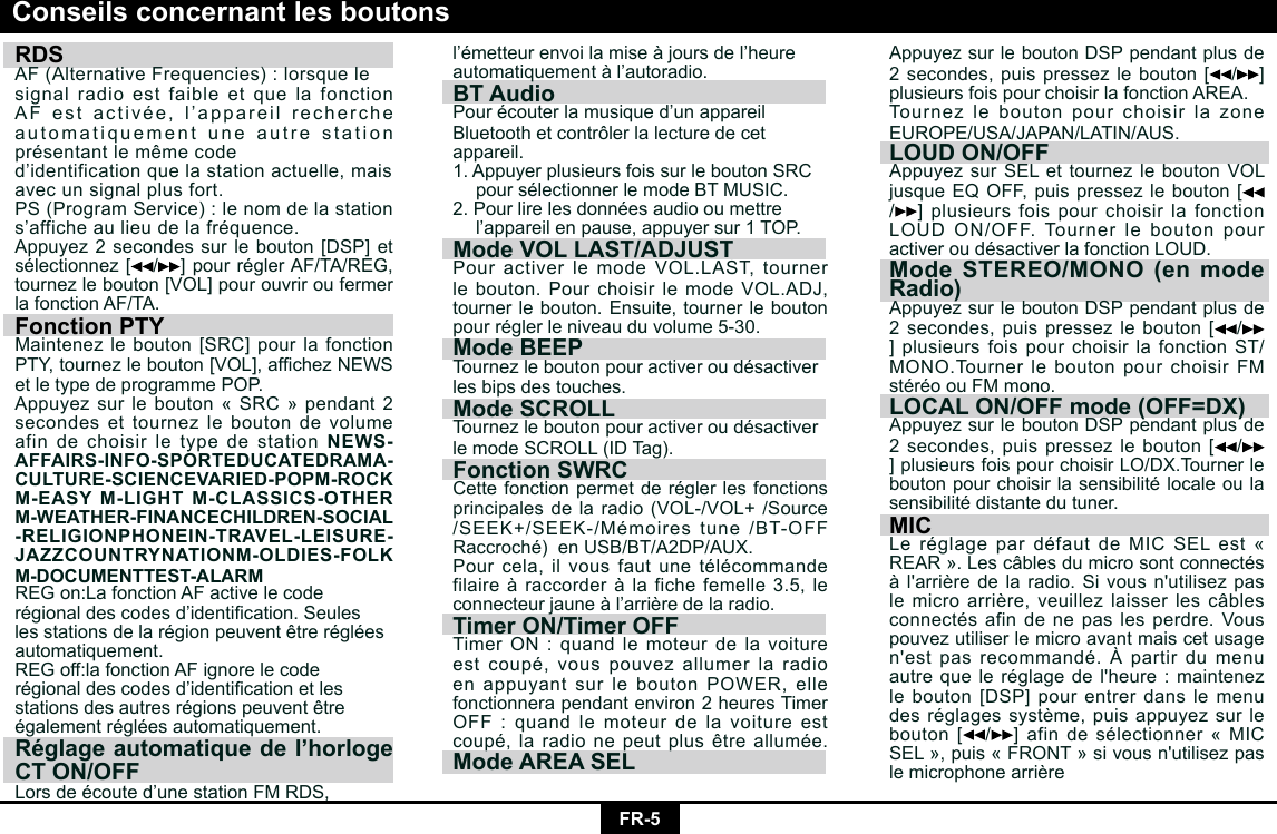 FR-5RDS AF (Alternative Frequencies) : lorsque lesignal radio est faible et que la fonction AFestactivée,l’appareilrechercheautomatiquement une autre station présentantlemêmecoded’identificationquelastationactuelle,maisavec un signal plus fort.PS (Program Service) : le nom de la stations’afficheaulieudelafréquence.Appuyez2secondessurlebouton[DSP]etsélectionnez[ /]pourréglerAF/TA/REG,tournezlebouton[VOL]pourouvriroufermerla fonction AF/TA.Fonction PTYMaintenezlebouton[SRC]pourlafonctionPTY,tournezlebouton[VOL],afchezNEWSet le type de programme POP.Appuyezsurlebouton«SRC»pendant2secondes et tournez le bouton de volume afin de choisir le type de station NEWS-AFFAIRS-INFO-SPORTEDUCATEDRAMA-CULTURE-SCIENCEVARIED-POPM-ROCK M-EASY M-LIGHT M-CLASSICS-OTHER M-WEATHER-FINANCECHILDREN-SOCIAL -RELIGIONPHONEIN-TRAVEL-LEISURE-JAZZCOUNTRYNATIONM-OLDIES-FOLK M-DOCUMENTTEST-ALARMREGon:LafonctionAFactivelecoderégionaldescodesd’identication.Seuleslesstationsdelarégionpeuventêtrerégléesautomatiquement.REGoff:lafonctionAFignorelecoderégionaldescodesd’identicationetlesstationsdesautresrégionspeuventêtreégalementrégléesautomatiquement.Réglage automatique de l’horloge CT ON/OFFLorsdeécouted’unestationFMRDS,Conseils concernant les boutonsl’émetteurenvoilamiseàjoursdel’heureautomatiquementàl’autoradio.BT AudioPourécouterlamusiqued’unappareilBluetooth et contrôler la lecture de cetappareil.1. Appuyer plusieurs fois sur le bouton SRC poursélectionnerlemodeBTMUSIC.2.Pourlirelesdonnéesaudiooumettre l’appareilenpause,appuyersur1TOP.Mode VOL LAST/ADJUSTPour activer le mode VOL.LAST, tourner lebouton.PourchoisirlemodeVOL.ADJ,tournerlebouton.Ensuite,tournerleboutonpourréglerleniveauduvolume5-30.Mode BEEPTournezleboutonpouractiveroudésactiverles bips des touches.Mode SCROLLTournezleboutonpouractiveroudésactiverlemodeSCROLL(IDTag).Fonction SWRC Cettefonctionpermetderéglerlesfonctionsprincipalesdelaradio(VOL-/VOL+/Source/SEEK+/SEEK-/Mémoirestune/BT-OFFRaccroché)enUSB/BT/A2DP/AUX.Pourcela,ilvousfautunetélécommandefilaireàraccorderàlafichefemelle3.5,leconnecteurjauneàl’arrièredelaradio.Timer ON/Timer OFFTimerON:quandlemoteurdelavoitureestcoupé,vouspouvezallumerlaradioenappuyantsurleboutonPOWER,ellefonctionnera pendant environ 2 heures Timer OFF : quand le moteur de la voiture est coupé,laradionepeutplusêtreallumée.Mode AREA SELAppuyezsurleboutonDSPpendantplusde2 secondes, puis pressez le bouton[ /]plusieursfoispourchoisirlafonctionAREA.Tournez le bouton pour choisir la zone EUROPE/USA/JAPAN/LATIN/AUS. LOUD ON/OFFAppuyezsurSELettournezleboutonVOL jusqueEQOFF,puispressezlebouton[/] plusieurs fois pour choisir la fonction LOUDON/OFF.TournerleboutonpouractiveroudésactiverlafonctionLOUD.Mode STEREO/MONO (en mode Radio)AppuyezsurleboutonDSPpendantplusde2 secondes, puis pressez le bouton[ /]plusieurs fois pour choisir la fonction ST/MONO.TournerleboutonpourchoisirFMstéréoouFMmono.LOCAL ON/OFF mode (OFF=DX) AppuyezsurleboutonDSPpendantplusde 2 secondes, puis pressez le bouton[ /]plusieursfoispourchoisirLO/DX.Tournerleboutonpourchoisirlasensibilitélocaleoulasensibilitédistantedutuner.MICLeréglagepardéfautdeMICSELest«REAR».Lescâblesdumicrosontconnectésàl&apos;arrièredelaradio.Sivousn&apos;utilisezpaslemicroarrière,veuillezlaisserlescâblesconnectésafindenepaslesperdre.Vouspouvez utiliser le micro avant mais cet usage n&apos;estpasrecommandé.Àpartirdumenuautrequeleréglagedel&apos;heure:maintenezlebouton[DSP]pourentrerdanslemenudesréglagessystème,puisappuyezsurlebouton[ /]afindesélectionner«MICSEL»,puis«FRONT»sivousn&apos;utilisezpaslemicrophonearrière