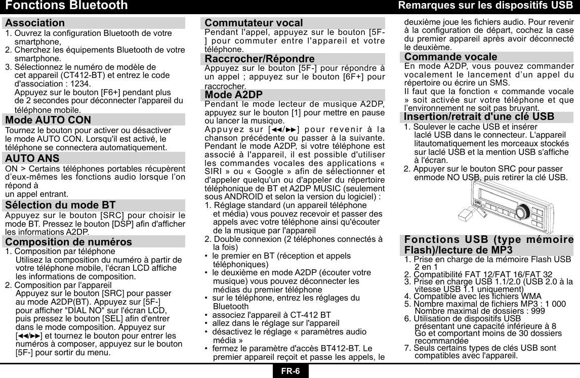 FR-6Fonctions Bluetooth Association 1.OuvrezlacongurationBluetoothdevotre smartphone,2.CherchezleséquipementsBluetoothdevotre smartphone.3.Sélectionnezlenumérodemodèlede cetappareil(CT412-BT)etentrezlecode d&apos;association:1234. Appuyezsurlebouton[F6+]pendantplus de2secondespourdéconnecterl&apos;appareildu téléphonemobile.Mode AUTO CON TournezleboutonpouractiveroudésactiverlemodeAUTOCON.Lorsqu&apos;ilestactivé,letéléphoneseconnecteraautomatiquement.AUTO ANSON&gt;Certainstéléphonesportablesrécupèrentd’eux-mêmeslesfonctionsaudiolorsquel’onrépondàun appel entrant.Sélection du mode BTAppuyezsurlebouton[SRC]pourchoisirlemodeBT.Pressezlebouton[DSP]and&apos;afcherlesinformationsA2DP.Composition de numéros1. Composition par téléphone  Utilisez la composition du numéro à partir de   votretéléphonemobile,l&apos;écranLCDafche  les informations de composition.2.Compositionparl&apos;appareil  Appuyez sur le bouton [SRC] pour passer    au mode A2DP(BT). Appuyez sur [5F-]   pourafcher&quot;DIALNO&quot;surl&apos;écranLCD, puispressezlebouton[SEL]and&apos;entrer  dans le mode composition. Appuyez sur   [ / ] et tournez le bouton pour entrer les    numéros à composer, appuyez sur le bouton    [5F-] pour sortir du menu.Commutateur vocalPendantl&apos;appel,appuyezsurlebouton[5F-]pourcommuterentrel&apos;appareiletvotretéléphone.Raccrocher/RépondreAppuyezsurlebouton[5F-]pourrépondreàunappel;appuyezsurlebouton[6F+]pourraccrocher.Mode A2DPPendantlemodelecteurdemusiqueA2DP,appuyezsurlebouton[1]pourmettreenpauseou lancer la musique.Appuyez sur [ /]  pourreveniràlachansonprécédenteoupasseràlasuivante.PendantlemodeA2DP,sivotretéléphoneestassociéàl&apos;appareil,ilestpossibled&apos;utiliserles commandes vocales des applications « SIRI»ou«Google»afindesélectionneretd&apos;appelerquelqu&apos;unoud&apos;appelerdurépertoiretéléphoniquedeBTetA2DPMUSIC(seulementsousANDROIDetselonlaversiondulogiciel):1.Réglagestandard(unappareiltéléphone etmédia)vouspouvezrecevoiretpasserdes appelsavecvotretéléphoneainsiqu&apos;écouter delamusiqueparl&apos;appareil2.Doubleconnexion(2téléphonesconnectésà  la fois)•lepremierenBT(réceptionetappels téléphoniques)•ledeuxièmeenmodeA2DP(écoutervotre musique)vouspouvezdéconnecterles médiasdupremiertéléphone•surletéléphone,entrezlesréglagesdu Bluetooth•associezl&apos;appareilàCT-412BT•allezdansleréglagesurl&apos;appareil•désactivezleréglage«paramètresaudio média»•fermezleparamètred&apos;accèsBT412-BT.Le  premier appareil reçoit et passe les appels, le Insertion/retrait d&apos;une clé USB1. Soulever le cache USB et insérer     lacléUSBdansleconnecteur.L&apos;appareil  litautomatiquement les morceaux stockés   surlacléUSBetlamentionUSBs&apos;afche àl&apos;écran.2. Appuyer sur le bouton SRC pour passer    enmode NO USB, puis retirer la clé USB.Remarques sur les dispositifs USBdeuxièmejoueleschiersaudio.Pourreveniràlacongurationdedépart,cochezlacasedupremierappareilaprèsavoirdéconnectéledeuxième.Commande vocaleEnmodeA2DP,vouspouvezcommandervocalementlelancementd’unappeldurépertoireouécrireunSMS.Il faut que la fonction « commande vocale »soitactivéesurvotretéléphoneetquel’environnementnesoitpasbruyant.Fonctions USB (type mémoire Flash)/lecture de MP31. Prise en charge de la mémoire Flash USB    2 en 1 2. Compatibilité FAT 12/FAT 16/FAT 32 3. Prise en charge USB 1.1/2.0 (USB 2.0 à la    vitesse USB 1.1 uniquement) 4.CompatibleavecleschiersWMA5.NombremaximaldechiersMP3:1000  Nombre maximal de dossiers : 999 6. Utilisation de dispositifs USB      présentant une capacité inférieure à 8    Go et comportant moins de 30 dossiers   recommandée 7. Seuls certains types de clés USB sont   compatiblesavecl&apos;appareil.