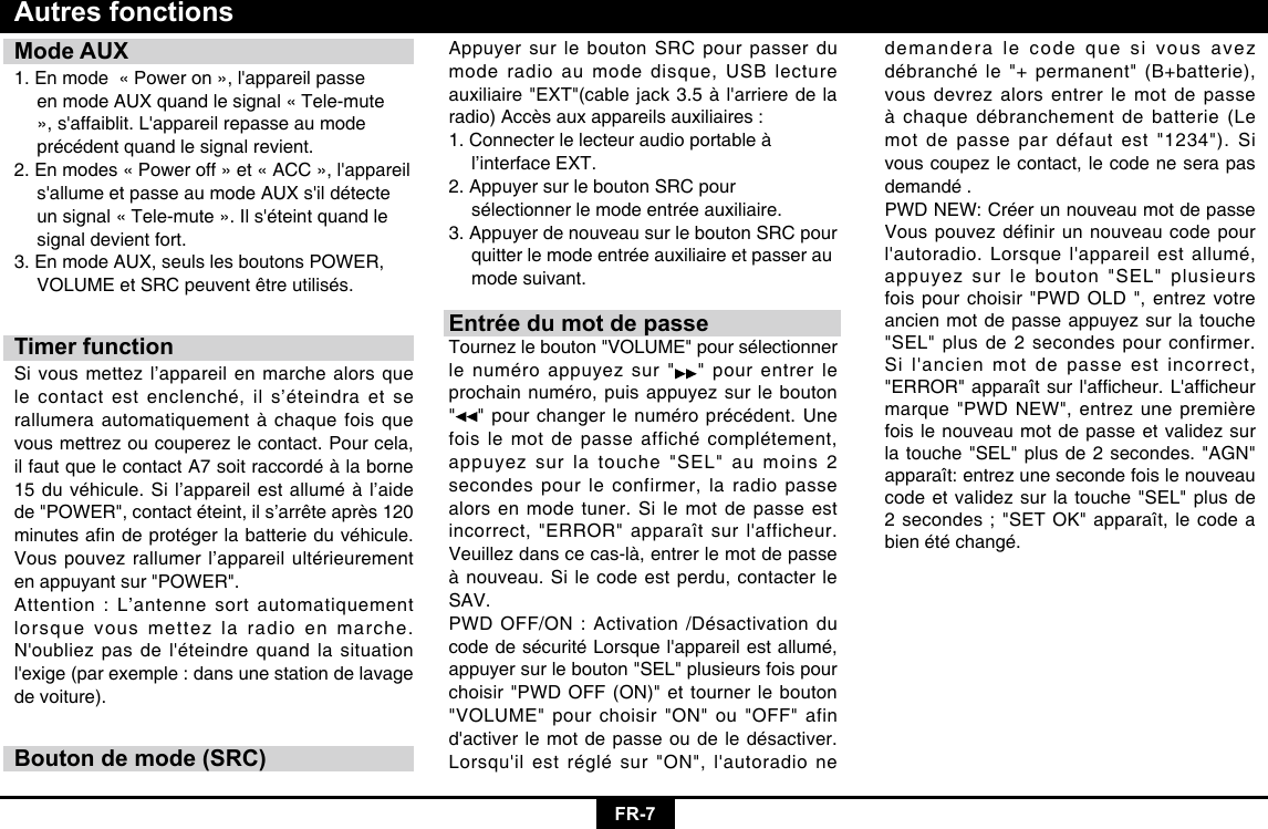 FR-7Mode AUX1.Enmode«Poweron»,l&apos;appareilpasse  en mode AUX quand le signal « Tele-mute   »,s&apos;affaiblit.L&apos;appareilrepasseaumode  précédent quand le signal revient.2.Enmodes«Poweroff»et«ACC»,l&apos;appareil s&apos;allumeetpasseaumodeAUXs&apos;ildétecte unsignal«Tele-mute».Ils&apos;éteintquandle  signal devient fort.3. En mode AUX, seuls les boutons POWER,   VOLUMEetSRCpeuventêtreutilisés.Timer functionSi vous mettez l’appareil en marche alors que le contact est enclenché, il s’éteindra et se rallumera automatiquement à chaque fois que vous mettrez ou couperez le contact. Pour cela, il faut que le contact A7 soit raccordé à la borne 15 du véhicule. Si l’appareil est allumé à l’aide de&quot;POWER&quot;,contactéteint,ils’arrêteaprès120minutesandeprotégerlabatterieduvéhicule.Vous pouvez rallumer l’appareil ultérieurement en appuyant sur &quot;POWER&quot;. Attention : L’antenne sort automatiquement lorsque vous mettez la radio en marche. N&apos;oubliezpasdel&apos;éteindrequandlasituationl&apos;exige(parexemple:dansunestationdelavagede voiture).Bouton de mode (SRC)Autres fonctionsAppuyer sur le bouton SRC pour passer du mode radio au mode disque, USB lecture auxiliaire&quot;EXT&quot;(cablejack3.5àl&apos;arrieredelaradio)Accèsauxappareilsauxiliaires:1. Connecter le lecteur audio portable à     l’interface EXT. 2. Appuyer sur le bouton SRC pour      sélectionner le mode entrée auxiliaire. 3. Appuyer de nouveau sur le bouton SRC pour    quitter le mode entrée auxiliaire et passer au    mode suivant.Entrée du mot de passeTournez le bouton &quot;VOLUME&quot; pour sélectionner le numéro appuyez sur &quot; &quot; pour entrer le prochain numéro, puis appuyez sur le bouton &quot;&quot; pour changer le numéro précédent. Une fois le mot de passe affiché complétement, appuyez sur la touche &quot;SEL&quot; au moins 2 secondes pour le confirmer, la radio passe alors en mode tuner. Si le mot de passe est incorrect,&quot;ERROR&quot;apparaîtsurl&apos;afficheur.Veuillez dans ce cas-là, entrer le mot de passe à nouveau. Si le code est perdu, contacter le SAV. PWD OFF/ON : Activation /Désactivation du codedesécuritéLorsquel&apos;appareilestallumé,appuyer sur le bouton &quot;SEL&quot; plusieurs fois pour choisir &quot;PWD OFF (ON)&quot; et tourner le bouton &quot;VOLUME&quot; pour choisir &quot;ON&quot; ou &quot;OFF&quot; afin d&apos;activerlemotdepasseoudeledésactiver.Lorsqu&apos;ilestréglésur&quot;ON&quot;,l&apos;autoradionedemandera le code que si vous avez débranché le &quot;+ permanent&quot; (B+batterie), vous devrez alors entrer le mot de passe à chaque débranchement de batterie (Le mot de passe par défaut est &quot;1234&quot;). Si vous coupez le contact, le code ne sera pas demandé .PWD NEW: Créer un nouveau mot de passe Vous pouvez définir un nouveau code pour l&apos;autoradio.Lorsquel&apos;appareilestallumé,appuyez sur le bouton &quot;SEL&quot; plusieurs fois pour choisir &quot;PWD OLD &quot;, entrez votre ancien mot de passe appuyez sur la touche &quot;SEL&quot; plus de 2 secondes pour confirmer. Sil&apos;ancienmotdepasseestincorrect,&quot;ERROR&quot;apparaîtsurl&apos;afcheur.L&apos;afcheurmarque&quot;PWDNEW&quot;,entrezunepremièrefois le nouveau mot de passe et validez sur la touche &quot;SEL&quot; plus de 2 secondes. &quot;AGN&quot; apparaît: entrez une seconde fois le nouveau code et validez sur la touche &quot;SEL&quot; plus de 2 secondes ; &quot;SET OK&quot; apparaît, le code a bien été changé.