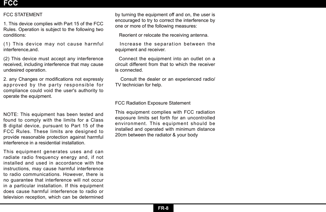 FR-8FCCSTATEMENT1.ThisdevicecomplieswithPart15oftheFCCRules. Operation is subject to the following two conditions:(1) This device may not cause harmful interference,and.(2) This device must accept any interference received, including interference that may cause undesired operation.2.anyChangesormodicationsnotexpresslyapproved by the party responsible for compliancecouldvoidtheuser&apos;sauthoritytooperate the equipment.NOTE:Thisequipmenthasbeentestedandfound to comply with the limits for a Class Bdigitaldevice,pursuanttoPart15oftheFCC Rules. These limits are designed to provide reasonable protection against harmful interference in a residential installation.This equipment generates uses and can radiate radio frequency energy and, if not installed and used in accordance with the instructions, may cause harmful interference toradiocommunications.However,thereisno guarantee that interference will not occur in a particular installation. If this equipment does cause harmful interference to radio or television reception, which can be determined by turning the equipment off and on, the user is encouraged to try to correct the interference by one or more of the following measures:   Reorient or relocate the receiving antenna.  Increase the separation between the equipment and receiver.  Connect the equipment into an outlet on a circuit different from that to which the receiver is connected.   Consult the dealer or an experienced radio/TV technician for help.FCCRadiationExposureStatementThis equipment complies with FCC radiation exposure limits set forth for an uncontrolled environment. This equipment should be installed and operated with minimum distance 20cmbetweentheradiator&amp;yourbodyFCC