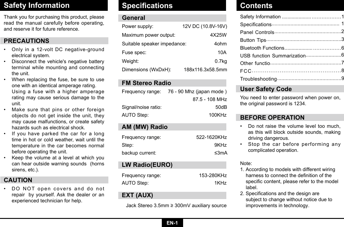 EN-1Safety InformationSafety Information ..................... ..................1Specifications............................................... 1Panel Controls..............................................2Button Tips....................................................3Bluetooth Functions .................... .................6USB function Summarization.........................6Other functio.................................................7FCC................................................8Troubleshooting............................................9Thank you for purchasing this product, please read the manual carefully before operating, and reserve it for future reference.PRECAUTIONS• Onlyina12-voltDCnegative-groundelectrical system. • Disconnectthevehicle&apos;snegativebatteryterminal while mounting and connecting the unit.• Whenreplacingthefuse,besuretouseone with an identical amperage rating.      Using a fuse with a higher amperage rating may cause serious damage to the unit.• Makesurethatpinsorotherforeignobjects do not get inside the unit, they may cause malfunctions, or create safety hazards such as electrical shock.• Ifyouhaveparkedthecarforalongtime in hot or cold weather, wait until the temperature in the car becomes normal before operating the unit.• Keepthevolumeatalevelatwhichyoucan hear outside warning sounds  (horns sirens, etc.).CAUTION• DONOTopencoversanddonotrepair  by yourself. Ask the dealer or an experienced technician for help.BEFORE OPERATION• Donotraisethevolumeleveltoomuch,as this will block outside sounds, making driving dangerous. • Stopthecarbeforeperforminganycomplicated operation.  User Safety CodeYou need to enter password when power on, the original password is 1234.GeneralPowersupply: 12VDC(10.8V-16V)Maximumpoweroutput: 4X25WSuitable speaker impedance:                    4ohmFusespec:   10AWeight:   0.7kgDimensions(WxDxH): 188x116.3x58.5mmNote:1. According to models with different wiring   harnesstoconnectthedenitionofthe speciccontent,pleaserefertothemodel label.2.Specicationsandthedesignare   subject to change without notice due to    improvements in technology.Specications ContentsFM Stereo RadioFrequencyrange:76-90Mhz(japanmode)87.5-108MHzSignal/noiseratio: 50dBAUTOStep: 100KHzAM (MW) RadioFrequencyrange:  522-1620KHzStep:  9KHzbackupcurrent:  ≤3mALW Radio(EURO)Frequencyrange: 153-280KHzAUTOStep: 1KHzEXT (AUX)JackStereo3.5mm≥300mVauxiliarysource
