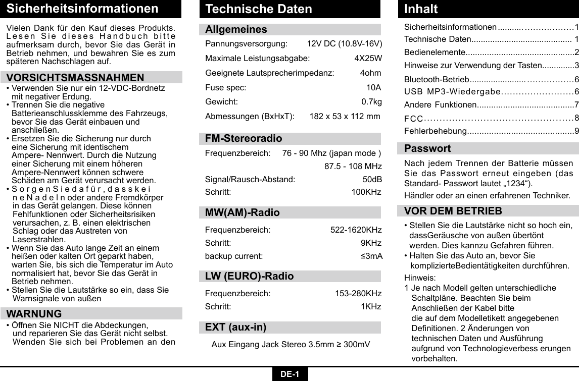 DE-1SicherheitsinformationenSicherheitsinformationen ........... ..................1TechnischeDaten...........................................1Bedienelemente..............................................2HinweisezurVerwendungderTasten..............3Bluetooth-Betrieb ........................ .................6USBMP3-Wiedergabe.........................6Andere Funktionen.........................................7FCC................................................8Fehlerbehebung............................................9VielenDankfürdenKaufdiesesProdukts.LesenSiediesesHandbuchbitteaufmerksamdurch,bevorSiedasGerätinBetrieb nehmen, und bewahren Sie es zum späterenNachschlagenauf.VORSICHTSMASSNAHMEN•VerwendenSienurein12-VDC-Bordnetz mitnegativerErdung.•TrennenSiedienegative    Batterieanschlussklemme des Fahrzeugs,   bevorSiedasGeräteinbauenund  anschließen. •ErsetzenSiedieSicherungnurdurch   eine Sicherung mit identischem     Ampere-Nennwert.DurchdieNutzung  einer Sicherung mit einem höheren     Ampere-Nennwertkönnenschwere  SchädenamGerätverursachtwerden.•SorgenSiedafür,dasskei  neNadelnoderandereFremdkörper indasGerätgelangen.Diesekönnen   Fehlfunktionen oder Sicherheitsrisiken     verursachen, z. B. einen elektrischen      Schlag oder das Austreten von     Laserstrahlen. •WennSiedasAutolangeZeitaneinem  heißen oder kalten Ort geparkt haben,     warten Sie, bis sich die Temperatur im Auto   normalisierthat,bevorSiedasGerätin  Betrieb nehmen. •StellenSiedieLautstärkesoein,dassSie WarnsignalevonaußenWARNUNG•ÖffnenSieNICHTdieAbdeckungen,  undreparierenSiedasGerätnichtselbst. WendenSiesichbeiProblemenandenHändleroderaneinenerfahrenenTechniker.VOR DEM BETRIEB•StellenSiedieLautstärkenichtsohochein, dassGeräuschevonaußenübertönt  werden.DieskannzuGefahrenführen.•HaltenSiedasAutoan,bevorSie  komplizierteBedientätigkeitendurchführen.PasswortNachjedemTrennenderBatteriemüssenSie das Passwort erneut eingeben (das Standard-Passwortlautet„1234“).AllgemeinesPannungsversorgung: 12VDC(10.8V-16V)MaximaleLeistungsabgabe:4X25WGeeigneteLautsprecherimpedanz:4ohmFusespec:   10AGewicht:   0.7kgAbmessungen(BxHxT): 182x53x112mmHinweis:1JenachModellgeltenunterschiedliche Schaltpläne.BeachtenSiebeim  AnschließenderKabelbitte  dieaufdemModelletikettangegebenen Denitionen.2Änderungenvon  technischenDatenundAusführung   aufgrund von Technologieverbess erungen   vorbehalten.Technische Daten InhaltFM-StereoradioFrequenzbereich:76-90Mhz(japanmode)87.5-108MHzSignal/Rausch-Abstand: 50dBSchritt: 100KHzMW(AM)-RadioFrequenzbereich:  522-1620KHzSchritt:  9KHzbackupcurrent:  ≤3mALW (EURO)-RadioFrequenzbereich: 153-280KHzSchritt: 1KHzEXT (aux-in)AuxEingangJackStereo3.5mm≥300mV