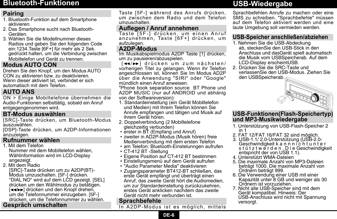 DE-6Bluetooth-FunktionenPairing 1.Bluetooth-FunktionaufdemSmartphone aktivieren. 2.DasSmartphonesuchtnachBluetooth- Geräten.3.WählenSiedieModellnummerdieses  Radios und geben Sie den folgenden Code   ein:1234.Taste[6F+]fürmehrals2Sek. gedrückthalten,umdieVerbindungzwischen MobiltelefonundGerätzutrennen.Modus AUTO CON DrehenSiedenKnopf,umdenModusAUTOCONzuaktivierenbzw.zudeaktivieren.Wenndieseraktiviertist,verbindetersichautomatisch mit dem Telefon.AUTO ANSON&gt;EinigeMobiltelefoneübernehmendieAudio-Funktionenselbsttätig,sobaldeinAnrufentgegengenommen wird.BT-Modus auswählen[SRC]-Tastedrücken,umBluetooth-Modusauszuwählen.[DSP]-Tastedrücken,umA2DP-Informationenanzuzeigen.Rufnummer wählen1. Mit dem Telefon  Nummer mit dem Mobiltelefon wählen,    Wählinformation wird im LCD-Display   angezeigt. 2. Mit dem Radio   [SRC]-Taste drücken um zu A2DP(BT)-   Modus umzuschalten. [5F-] drücken.     &quot;DIAL NO&quot; wird auf dem LCD gezeigt. [SEL]    drücken um den Wählmodus zu betätigen.   [ / ] drücken und den Knopf drehen,    um die Telefonnummer einzugeben. [5F-]    drücken, um die Telefonnummer zu wählen.Gespräch umschaltenTaste[5F-]währenddesAnrufsdrücken,um zwischen dem Radio und dem Telefon umzuschalten.Auegen / Anruf annehmenTaste[5F-]drücken,umeinenAnrufanzunehmen,Taste[6F+]drücken,umaufzulegen.A2DP-ModusImMusikabspielmodusA2DPTaste[1]drücken,um zu pausieren/abzuspielen. [ /]  drückenumzumnächsten/vorherigenTitelzugelangen.WennihrTelefonangeschlossenist,könnenSieImModusAD2PüberdieAnwendung&quot;SIRI&quot;oder&quot;Google&quot;mündlicheinenAnrufanweisen.&quot;Phone book separation source  BT Phone und A2DPMUSIC(nuraufANDROIDundabhänigvon der Softwareversion):1.Standardeinstellung(einGerätMobiltelefon undMedien)mitIhremTelefonkönnenSie AnrufeempfangenundtätigenundMusikauf ihremGeräthören.2.Doppelverbindung(2Mobiltelefone   gleichzeitig verbunden)•ersterinBT(EmpfangundAnruf)•zweiterinAD2P-Modus(Musikhören)freie MedienverbindungmitdemerstenTelefon•amTelefon:Bluetooth-Einstelunngenaufrufen•CT-412BT-Stellung•EigenePositionaufCT-412BTbestimmen•EinstellungsmenüaufdemGerätaufrufen•&quot;AudioParameterMedia&quot;deaktivieren•ZugangsparameterBT412-BTschließen,das ersteGerätempfängtundüberträgteinen Anruf,daszweiteGeräthörtdieAudiomedien, umzurStandardeinstellungzurückzukehren, erstesGerätanklickennachdemdaszweite Gerätnichtmehrverbundenist.SprachbefehleInA2DP-Modusistesmöglich,mittelsUSB-Speicher anschließen/abziehen1. Nehmen Sie die USB-Abdeckung      ab, steckenSie den USB-Stick in den     Anschluss und dasGerät spielt automatisch    die Musik vom USBSpeicherab. Auf dem    LCD-Display erscheintUSB.2. Drücken Sie die SRC-Taste und      verlassenSie den USB-Modus. Ziehen Sie    den USBSpeicherab.USB-Funktionen(Flash-Speichertyp)und MP3-Musikwiedergabe1. Unterstützung von USB-Flash-Speicher 2    in 1 2. FAT 12/FAT 16/FAT 32 sind möglich. 3. USB-1.1/ 2.0-Unterstützung (USB-2.0-    Geschwindigkeit k a n n n i c h t u n t e r     s t ü t z t w e r d e n . D i e Geschwindigkeit    entspricht der von USB 1.1). 4. Unterstützt WMA-Dateien5. Die maximale Anzahl von MP3-Dateien    beträgt 1000. Die maximale Anzahl von    Ordnern beträgt 999. 6. Die Verwendung einer USB mit einer     Kapazität unter 8 GB und weniger als 30    Ordnern ist vorzuziehen. 7. Nicht alle USB-Speicher sind mit dem    Gerät kompatibel. Hinweis: Der      USB-Anschluss wird nicht mit Spannung   versorgt.USB-WiedergabeSprachbefehlen Anrufe zu machen oder eine SMSzuschreiben.&quot;Sprachbefehle&quot;müssenauf dem Telefon aktiviert werden und eine laute Umgebung soll vermieden werden.