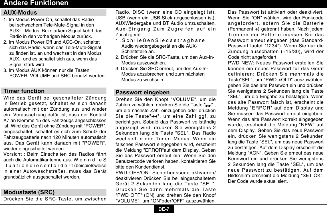 DE-7AUX-Modus1. Im Modus Power On, schaltet das Radio     bei schwachem Tele-Mute-Signal in den    AUX-  Modus. Bei starkem Signal kehrt das    Radio in den vorherigen Modus zurück. 2. Im Modus Power Off und ACC-On, schaltet    sich das Radio, wenn das Tele-Mute-Signal   zundenist,anundwechseltindenModus  AUX,  und es schaltet sich aus, wenn das    Signal stark wird. 3. Im Modus AUX können nur die Tasten    POWER, VOLUME und SRC benutzt werden.Timer functionWird das Gerät bei geschalteter Zündung in Betrieb gesetzt, schaltet es sich danach automatisch mit der Zündung aus und wieder ein. Voraussetzung dafür ist, dass der Kontakt A7 an Klemme 15 des Fahrzeugs angeschlossen ist. Wird das Gerät ohne Zündung mit &quot;POWER&quot;, eingeschaltet, schaltet es sich zum Schutz der Fahrzeugbatterie nach 120 Minuten automatisch aus. Das Gerät kann danach mit &quot;POWER&quot;. wieder eingeschaltet werden. Vorsicht : Beim Einschalten des Radios fährt auch die Automatikantenne aus. W e n n d i e S i t u a t i o n d i e s e r f o r d e r t (beispielsweise in einer Autowaschstraße), muss das Gerät grundsätzlich ausgeschaltet werden.Modustaste (SRC)Drücken Sie die SRC-Taste, um zwischen Andere FunktionenRadio, DISC (wenn eine CD eingelegt ist), USB (wenn ein USB-Stick angeschlossen ist),  AUXWiedergabe und BT Audio umzuschalten. Aux-Eingang Zum Zugreifen auf ein Zusatzgerät: 1 . S c h l i e ß e n S i e d a s t r a g b a r e    Audio wiedergabegerät an die AUX-     Schnittstelle an. 2. Drücken Sie die SRC-Taste, um den Aux-In-    Modus auszuwählen. 3. Drücken Sie SRC erneut, um den Aux-In-    Modus abzubrechen und zum nächsten    Modus zu wechseln.Passwort eingebenDrehen Sie den Knopf &quot;VOLUME&quot;, um die Zahlen zu wählen, drücken Sie die Taste &quot; &quot; , um die nächste Zahl einzugeben oder drücken Sie die Taste&quot; &quot;, um eine Zahl ggf. zu berichtigen. Sobald das Passwort vollständig angezeigt wird, drücken Sie wenigstens 2 Sekunden lang die Taste &quot;SEL&quot;. Das Radio wechselt in den Tuner- Modus. Wenn ein falsches Passwort eingegeben wird, erscheint die Meldung &quot;ERROR&quot;auf dem Display. Geben Sie das Passwort erneut ein. Wenn Sie den Benutzercode verloren haben, kontaktieren Sie bitte den Kundendienst.PWD OFF/ON: Sicherheitscode aktivieren/deaktivieren Drücken Sie bei eingeschaltetem Gerät 2 Sekunden lang die Taste &quot;SEL&quot;. Drücken Sie dann mehrmals die Taste &quot;PWD OFF&quot; (ON) und drehen Sie den Knopf &quot;VOLUME&quot;, um &quot;ON&quot;oder&quot;OFF&quot; auszuwählen. Das Passwort ist aktiviert oder deaktiviert. Wenn Sie &quot;ON&quot; wählen, wird der Funkcode angefordert, sofern Sie die Batterie (Permanent +) getrennt haben. Nach jedem Trennen der Batterie müssen Sie das Passwort erneut eingeben (das Standard-Passwort lautet &quot;1234&quot;). Wenn Sie nur die Zündung ausschalten (+15/30), wird der Code nicht angefordert.PWD NEW: Neues Passwort erstellen Sie können ein neues Passwort für das Gerät definieren: Drücken Sie mehrmals die Taste&quot;SEL&quot;, um &quot;PWD &gt;OLD&quot; auszuwählen, geben Sie das alte Passwort ein und drücken Sie wenigstens 2 Sekunden lang die Taste &quot;SEL&quot;, um die Eingabe zu bestätigen. Wenn das alte Passwort falsch ist, erscheint die Meldung &quot;ERROR&quot; auf dem Display und Sie müssen das Passwort erneut eingeben. Wenn das alte Passwort korrekt eingegeben wurde, erscheint die Meldung &quot;NEW&quot; auf dem Display. Geben Sie das neue Passwort ein, drücken Sie wenigstens 2 Sekunden lang die Taste &quot;SEL&quot;, um das neue Passwort zu bestätigen. Auf dem Display erscheint die Meldung &quot;AGN&quot;. Geben Sie erneut das neue Kennwort ein und drücken Sie wenigstens 2 Sekunden lang die Taste &quot;SEL&quot;, um das neue Passwort zu bestätigen. Auf dem Bildschirm erscheint die Meldung &quot;SET OK&quot;: Der Code wurde aktualisiert.