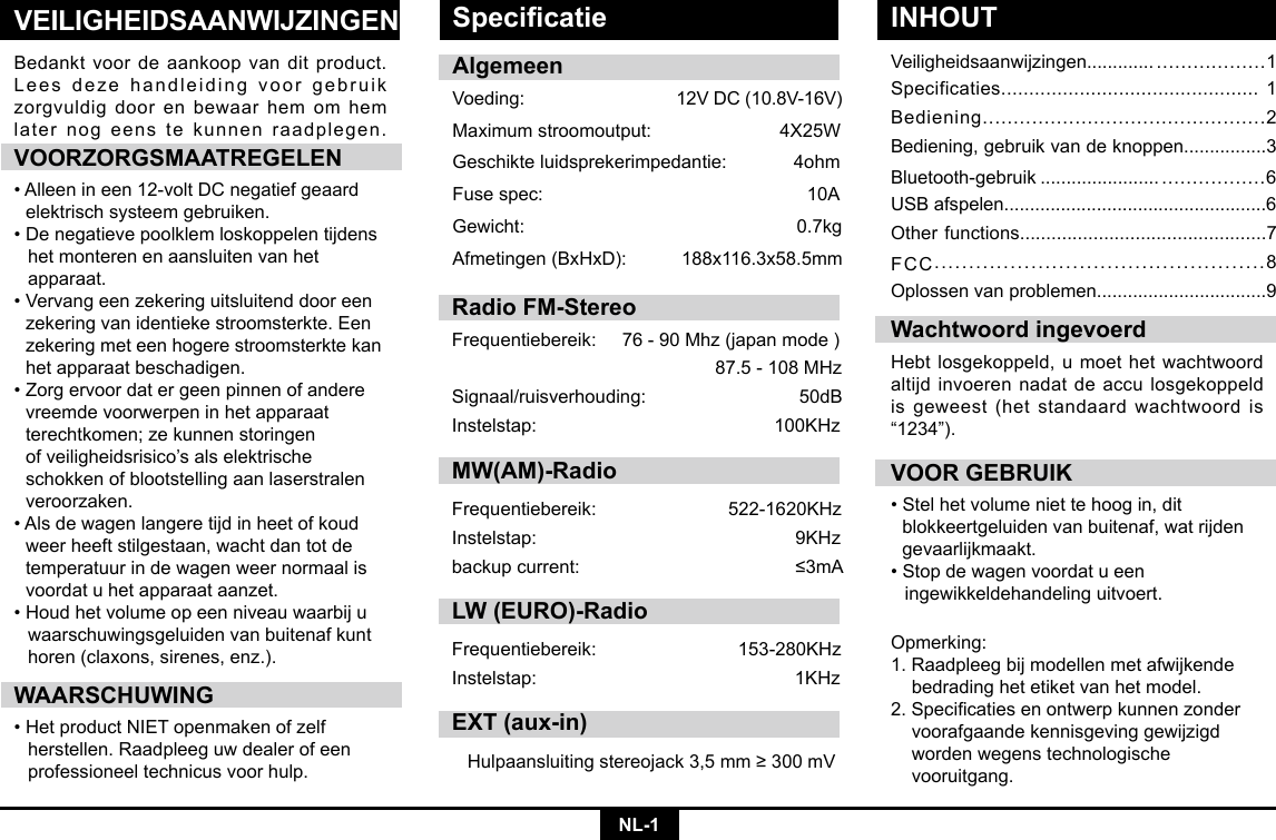 NL-1VEILIGHEIDSAANWIJZINGENVeiligheidsaanwijzingen............. ..................1Specificaties.............................................. 1Bediening..............................................2Bediening, gebruik van de knoppen................3Bluetooth-gebruik ....................... .................6USB afspelen...................................................6Other functions...............................................7FCC................................................8Oplossen van problemen.................................9Bedankt voor de aankoop van dit product. Lees deze handleiding voor gebruik zorgvuldig door en bewaar hem om hem later nog eens te kunnen raadplegen.VOORZORGSMAATREGELEN•Alleenineen12-voltDCnegatiefgeaard  elektrisch systeem gebruiken. •Denegatievepoolklemloskoppelentijdens  het monteren en aansluiten van het     apparaat. •Vervangeenzekeringuitsluitenddooreen zekeringvanidentiekestroomsterkte.Een  zekering met een hogere stroomsterkte kan    het apparaat beschadigen. •Zorgervoordatergeenpinnenofandere  vreemde voorwerpen in het apparaat      terechtkomen; ze kunnen storingen     ofveiligheidsrisico’salselektrische   schokken of blootstelling aan laserstralen   veroorzaken. •Alsdewagenlangeretijdinheetofkoud  weer heeft stilgestaan, wacht dan tot de    temperatuur in de wagen weer normaal is    voordat u het apparaat aanzet. •Houdhetvolumeopeenniveauwaarbiju  waarschuwingsgeluiden van buitenaf kunt    horen (claxons, sirenes, enz.).WAARSCHUWING•HetproductNIETopenmakenofzelf   herstellen. Raadpleeg uw dealer of een    professioneel technicus voor hulp.VOOR GEBRUIK•Stelhetvolumeniettehoogin,dit   blokkeertgeluiden van buitenaf, wat rijden   gevaarlijkmaakt.•Stopdewagenvoordatueen   ingewikkeldehandeling uitvoert.Wachtwoord ingevoerdHebtlosgekoppeld,umoethetwachtwoordaltijd invoeren nadat de accu losgekoppeld is geweest (het standaard wachtwoord is “1234”).AlgemeenVoeding: 12VDC(10.8V-16V)Maximumstroomoutput: 4X25WGeschikteluidsprekerimpedantie:4ohmFusespec:   10AGewicht:   0.7kgAfmetingen(BxHxD): 188x116.3x58.5mmOpmerking: 1. Raadpleeg bij modellen met afwijkende    bedrading het etiket van het model. 2.Specicatiesenontwerpkunnenzonder  voorafgaande kennisgeving gewijzigd    worden wegens technologische     vooruitgang.Specicatie INHOUTRadio FM-StereoFrequentiebereik:76-90Mhz(japanmode)87.5-108MHzSignaal/ruisverhouding: 50dBInstelstap: 100KHzMW(AM)-RadioFrequentiebereik:  522-1620KHzInstelstap:  9KHzbackupcurrent:  ≤3mALW (EURO)-RadioFrequentiebereik: 153-280KHzInstelstap: 1KHzEXT (aux-in)Hulpaansluitingstereojack3,5mm≥300mV