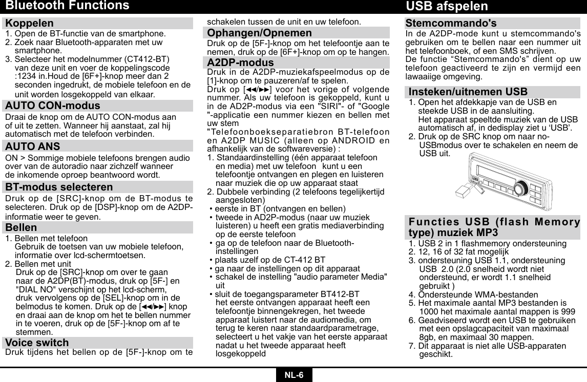 NL-6Bluetooth FunctionsKoppelen 1.OpendeBT-functievandesmartphone.2.ZoeknaarBluetooth-apparatenmetuw smartphone.3.Selecteerhetmodelnummer(CT412-BT)  van deze unit en voer de koppelingscode   :1234in.Houdde[6F+]-knopmeerdan2  seconden ingedrukt, de mobiele telefoon en de   unit worden losgekoppeld van elkaar.AUTO CON-modus DraaideknopomdeAUTOCON-modusaanofuittezetten.Wanneerhijaanstaat,zalhijautomatisch met de telefoon verbinden.AUTO ANSON&gt;Sommigemobieletelefoonsbrengenaudioover van de autoradio naar zichzelf wanneerde inkomende oproep beantwoord wordt.BT-modus selecterenDrukopde[SRC]-knopomdeBT-modusteselecteren.Drukopde[DSP]-knopomdeA2DP-informatie weer te geven.Bellen1. Bellen met telefoon  Gebruik de toetsen van uw mobiele telefoon,    informatie over lcd-schermtoetsen.2. Bellen met unit  Druk op de [SRC]-knop om over te gaan    naar  de A2DP(BT)-modus, druk op [5F-] en    &quot;DIAL NO&quot; verschijnt op het lcd-scherm,    druk  vervolgens op de [SEL]-knop om in de    belmodus te komen. Druk op de [ / ] knop    en draai aan de knop om het te bellen nummer    in te voeren, druk op de [5F-]-knop om af te   stemmen.Voice switchDruktijdenshetbellenopde[5F-]-knopomteschakelen tussen de unit en uw telefoon.Ophangen/OpnemenDrukopde[5F-]-knopomhettelefoontjeaantenemen,drukopde[6F+]-knopomoptehangen.A2DP-modusDrukindeA2DP-muziekafspeelmodusopde[1]-knopomtepauzeren/aftespelen.Drukop [ /] voor het vorige of volgende nummer. Als uw telefoon is gekoppeld, kunt u indeAD2P-modusviaeen&quot;SIRI&quot;-of&quot;Google&quot;-applicatieeennummerkiezenenbellenmetuw stem&quot;TelefoonboekseparatiebronBT-telefoonenA2DPMUSIC(alleenopANDROIDenafhankelijk van de softwareversie) :1.Standaardinstelling(éénapparaattelefoon  en media) met uw telefoon   kunt u een    telefoontje ontvangen en plegen en luisteren    naar muziek die op uw apparaat staat2.Dubbeleverbinding(2telefoonstegelijkertijd aangesloten)•eersteinBT(ontvangenenbellen)•tweedeinAD2P-modus(naaruwmuziek  luisteren) u heeft een gratis mediaverbinding    op de eerste telefoon•gaopdetelefoonnaardeBluetooth-  instellingen•plaatsuzelfopdeCT-412BT•ganaardeinstellingenopditapparaat•schakeldeinstelling&quot;audioparameterMedia&quot; uit•sluitdetoegangsparameterBT412-BT  het eerste ontvangen apparaat heeft een    telefoontje binnengekregen, het tweede    apparaat luistert naar de audiomedia, om    terug te keren naar standaardparametrage,    selecteert u het vakje van het eerste apparaat    nadat u het tweede apparaat heeft     losgekoppeldInsteken/uitnemen USB1. Open het afdekkapje van de USB en     steekde USB in de aansluiting.      Het apparaat speeltde muziek van de USB    automatisch af, in dedisplay ziet u ‘USB’.2. Druk op de SRC knop om naar no-     USBmodus over te schakelen en neem de    USB uit.USB afspelenFuncties USB (flash Memory type) muziek MP31.USB2in1ashmemoryondersteuning2. 12, 16 of 32 fat mogelijk 3. ondersteuning USB 1.1, ondersteuning    USB  2.0 (2.0 snelheid wordt niet      ondersteund, er wordt 1.1 snelheid      gebruikt ) 4. Ondersteunde WMA-bestanden5. Het maximale aantal MP3 bestanden is    1000 het maximale aantal mappen is 999 6. Geadviseerd wordt een USB te gebruiken    met een opslagcapaciteit van maximaal    8gb, en maximaal 30 mappen. 7. Dit apparaat is niet alle USB-apparaten   geschikt.Stemcommando&apos;sIndeA2DP-modekuntustemcommando&apos;sgebruiken om te bellen naar een nummer uit hettelefoonboek,ofeenSMSschrijven.Defunctie“Stemcommando&apos;s”dientopuwtelefoon geactiveerd te zijn en vermijd een lawaaiige omgeving.