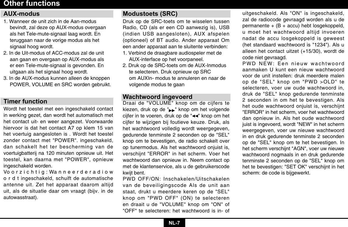 NL-7AUX-modus1. Wanneer de unit zich in de Aan-modus    bevindt, zal deze op AUX-modus overgaan    als het Tele-mute-signaal laag wordt. En    teruggaan naar de vorige modus als het    signaal hoog wordt. 2. In de Uit-modus of ACC-modus zal de unit    aan gaan en overgaan op AUX-modus als    er een Tele-mute-signaal is gevonden. En    uitgaan als het signaal hoog wordt. 3. In de AUX-modus kunnen alleen de knoppen    POWER, VOLUME en SRC worden gebruikt.Timer functionWordt het toestel met een ingeschakeld contact in werking gezet, dan wordt het automatisch met het contact uit- en weer aangezet. Voorwaarde hiervoor is dat het contact A7 op klem 15 van het voertuig aangesloten is . Wordt het toestel zonder contact met &quot;POWER&quot;. ingeschakeld, dan schakelt het ter bescherming van de voertuigbatterij na 120 minuten opnieuw uit. Het toestel, kan daarna met &quot;POWER&quot;, opnieuw ingeschakeld worden. Vo o r z i c h t i g : Wa n n e e r d e r a d i o w o r d t ingeschakeld, schuift de automatische antenne uit. Zet het apparaat daarom altijd uit, als de situatie daar om vraagt (bijv. in de autowasstraat).Other functionsModustoets (SRC)Druk op de SRC-toets om te wisselen tussen Radio, CD (als er een CD aanwezig is), USB (indien USB aangesloten), AUX afspelen (optioneel) of BT audio. Ander apparaat Om een ander apparaat aan te sluitente verbinden: 1. Verbind de draagbare audiospeler met de    AUX-interface op het voorpaneel. 2. Druk op de SRC-toets om de AUX-Inmodus    te selecteren. Druk opnieuw op SRC     om AUXIn- modus te annuleren en naar de    volgende modus te gaanWachtwoord ingevoerdDraai de &quot;VOLUME&quot; knop om de cijfers te kiezen, druk op de &quot; &quot; knop om het volgende cijfer in te voeren, druk op de &quot; &quot; knop om het cijfer te wijzigen bij foutieve keuze. Druk, als het wachtwoord volledig wordt weergegeven, gedurende tenminste 2 seconden op de &quot;SEL&quot; knop om te bevestigen, de radio schakelt over op tunermodus. Als het wachtwoord onjuist is, verschijnt &quot;ERROR&quot; in het scherm. Voer het wachtwoord dan opnieuw in. Neem contact op met de klantenservice, als u de gebruikerscode kwijt bent. PWD OFF/ON: Inschakelen/Uitschakelen van de beveiligingscode Als de unit aan staat, drukt u meerdere keren op de &quot;SEL&quot; knop om &quot;PWD OFF&quot; (ON) te selecteren en draait u de &quot;VOLUME&quot; knop om &quot;ON&quot; of &quot;OFF&quot; te selecteren: het wachtwoord is in- of uitgeschakeld. Als &quot;ON&quot; is ingeschakeld, zal de radiocode gevraagd worden als u de permanente + (B + accu) hebt losgekoppeld, u moet het wachtwoord altijd invoeren nadat de accu losgekoppeld is geweest (het standaard wachtwoord is &quot;1234&quot;). Als u alleen het contact uitzet (+15/30), wordt de code niet gevraagd.PWD NEW: Een nieuw wachtwoord aanmaken U kunt een nieuw wachtwoord voor de unit instellen: druk meerdere malen op de &quot;SEL&quot; knop om &quot;PWD &gt;OLD&quot; te selecteren, voer uw oude wachtwoord in, druk de &quot;SEL&quot; knop gedurende tenminste 2 seconden in om het te bevestigen. Als het oude wachtwoord onjuist is, verschijnt &quot;ERROR&quot; in het scherm, voer het wachtwoord dan opnieuw in. Als het oude wachtwoord juist is ingevoerd, wordt &quot;NEW&quot; in het scherm weergegeven, voer uw nieuwe wachtwoord in en druk gedurende tenminste 2 seconden op de &quot;SEL&quot; knop om te het bevestigen. In het scherm verschijnt &quot;AGN&quot;, voer uw nieuwe wachtwoord nogmaals in en druk gedurende tenminste 2 seconden op de &quot;SEL&quot; knop om het te bevestigen: &quot;SET OK&quot; verschijnt in het scherm: de code is bijgewerkt.