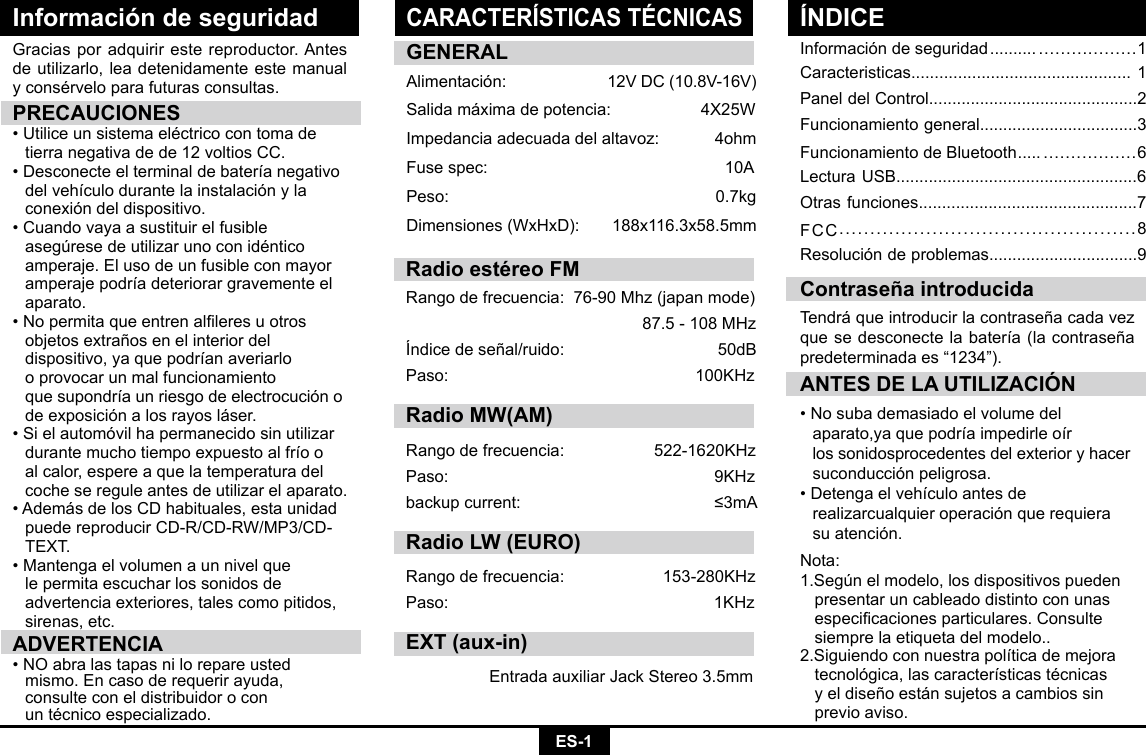 ES-1Información de seguridadInformación de seguridad .......... ..................1Caracteristicas............................................... 1Panel del Control.............................................2Funcionamiento general..................................3Funcionamiento de Bluetooth ..... .................6Lectura USB....................................................6Otras funciones...............................................7FCC................................................8Resolución de problemas................................9Graciasporadquirirestereproductor.Antesde utilizarlo, lea detenidamente este manual yconsérveloparafuturasconsultas.PRECAUCIONES•Utiliceunsistemaeléctricocontomade  tierra negativa de de 12 voltios CC. •Desconecteelterminaldebateríanegativo delvehículodurantelainstalaciónyla  conexión del dispositivo. •Cuandovayaasustituirelfusible  asegúresedeutilizarunoconidéntico amperaje.Elusodeunfusibleconmayor amperajepodríadeteriorargravementeel aparato. •Nopermitaqueentrenalleresuotros  objetos extraños en el interior del     dispositivo,yaquepodríanaveriarlo   o provocar un mal funcionamiento     quesupondríaunriesgodeelectrocucióno  de exposición a los rayos láser. •Sielautomóvilhapermanecidosinutilizar durantemuchotiempoexpuestoalfríoo  al calor, espere a que la temperatura del    coche se regule antes de utilizar el aparato. •AdemásdelosCDhabituales,estaunidad puedereproducirCD-R/CD-RW/MP3/CD- TEXT.•Mantengaelvolumenaunnivelque   le permita escuchar los sonidos de      advertencia exteriores, tales como pitidos,    sirenas, etc.ADVERTENCIA•NOabralastapasnilorepareusted  mismo.Encasoderequerirayuda,   consulte con el distribuidor o con     untécnicoespecializado.ANTES DE LA UTILIZACIÓN•Nosubademasiadoelvolumedel  aparato,yaquepodríaimpedirleoír   los sonidosprocedentes del exterior y hacer    suconducción peligrosa.•Detengaelvehículoantesde   realizarcualquier operación que requiera    su atención.  Contraseña introducidaTendrá que introducir la contraseña cada vez quesedesconectelabatería(lacontraseñapredeterminada es “1234”).GENERALAlimentación: 12VDC(10.8V-16V)Salidamáximadepotencia: 4X25WImpedancia adecuada del altavoz:            4ohmFusespec:   10APeso:   0.7kgDimensiones(WxHxD): 188x116.3x58.5mmNota:1.Según el modelo, los dispositivos pueden    presentar un cableado distinto con unas   especicacionesparticulares.Consulte  siempre la etiqueta del modelo.. 2.Siguiendoconnuestrapolíticademejora tecnológica,lascaracterísticastécnicas  y el diseño están sujetos a cambios sin    previo aviso.CARACTERÍSTICAS TÉCNICASÍNDICERadio estéreo FMRangodefrecuencia:76-90Mhz(japanmode)87.5-108MHzÍndicedeseñal/ruido: 50dBPaso: 100KHzRadio MW(AM)Rangodefrecuencia:  522-1620KHzPaso:  9KHzbackupcurrent:  ≤3mARadio LW (EURO)Rangodefrecuencia: 153-280KHzPaso: 1KHzEXT (aux-in)EntradaauxiliarJackStereo3.5mm