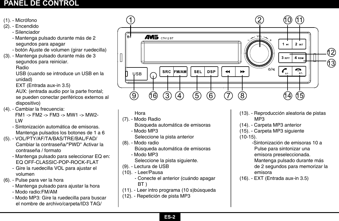 ES-2PANEL DE CONTROL(1).-Micrófono(2). - Encendido  - Silenciador  - Mantenga pulsado durante más de 2    segundos para apagar  - botón Ajuste de volumen (girar ruedecilla)(3). - Mantenga pulsado durante más de 3    segundos para reiniciar.   Radio    USB (cuando se introduce un USB en la   unidad)    EXT (Entrada aux-in 3.5)    AUX: (entrada audio por la parte frontal;    se pueden conectar periféricos externos al   dispositivo)(4). - Cambiar la frecuencia:    FM1 -&gt; FM2 -&gt; FM3 -&gt; MW1 -&gt; MW2-    LW  - Sintonización automática de emisoras.    Mantenga pulsados los botones de 1 a 6     (5). - VOL/PTY/AF/TA/BAS/TRE/BAL/FAD/    Cambiar la contraseña/&quot;PWD&quot; Activar la    contraseña / formato  - Mantenga pulsado para seleccionar EQ en:    EQ OFF-CLASSIC-POP-ROCK-FLAT  - Gire la ruedecilla VOL para ajustar el     volumen(6). - Pulse para ver la hora  - Mantenga pulsado para ajustar la hora  - Modo radio:FM/AM  - Modo MP3: Gire la ruedecilla para buscar    el nombre de archivo/carpeta/ID3 TAG/     Hora(7). - Modo Radio    Búsqueda automática de emisoras  - Modo MP3    Seleccione la pista anterior(8). - Modo radio    Búsqueda automática de emisoras  - Modo MP3    Seleccione la pista siguiente.(9). - Lectura de USB(10).  - Leer/Pausa    - Conecte el anterior (cuándo apagar        BT )(11). - Leer intro programa (10 s)búsqueda(12). - Repetición de pista MP3(13). - Reproducción aleatoria de pistas        MP3(14). - Carpeta MP3 anterior(15). - Carpeta MP3 siguiente(10-15).         -Sintonización de emisoras 10 a      Pulse para sintonizar una      emisora preseleccionada.      Mantenga pulsado durante más      de 2 segundos para memorizar la       emisora(16). - EXT (Entrada aux-in 3.5)21014111512133 4 56 7 89116