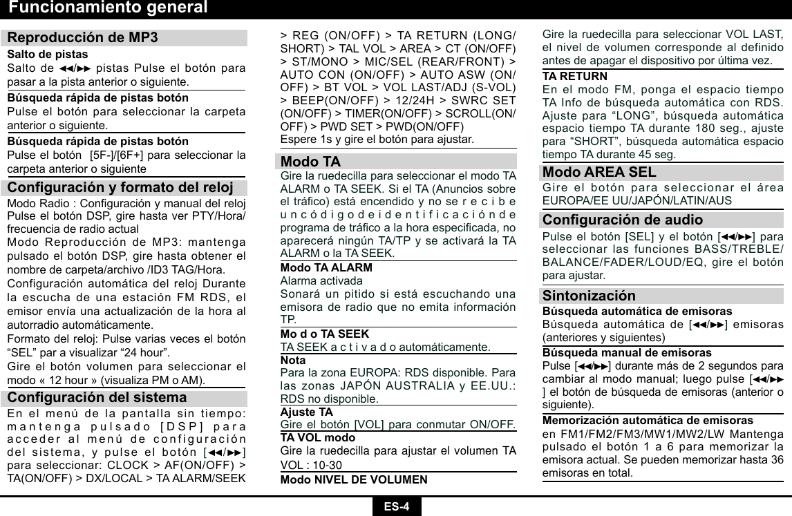 ES-4&gt;REG(ON/OFF)&gt;TARETURN(LONG/SHORT)&gt;TALVOL&gt;AREA&gt;CT(ON/OFF)&gt;ST/MONO&gt;MIC/SEL(REAR/FRONT)&gt;AUTOCON(ON/OFF)&gt;AUTOASW(ON/OFF)&gt;BTVOL&gt;VOLLAST/ADJ(S-VOL)&gt;BEEP(ON/OFF)&gt;12/24H&gt;SWRCSET(ON/OFF)&gt;TIMER(ON/OFF)&gt;SCROLL(ON/OFF)&gt;PWDSET&gt;PWD(ON/OFF)Espere1sygireelbotónparaajustar.Modo TAGirelaruedecillaparaseleccionarelmodoTAALARMoTASEEK.SielTA(Anunciossobreeltráco)estáencendidoynoserecibeu n c ó d i g o d e i d e n t i f i c a c i ó n d e programadetrácoalahoraespecicada,noaparecerá ningún TA/TP y se activará la TA ALARMolaTASEEK.Modo TA ALARMAlarma activadaSonará un pitido si está escuchando una emisora de radio que no emita información TP.Mo d o TA SEEKTASEEKactivadoautomáticamente.NotaParalazonaEUROPA:RDSdisponible.ParalaszonasJAPÓNAUSTRALIAyEE.UU.:RDSnodisponible.Ajuste TAGireelbotón[VOL]paraconmutarON/OFF.TA VOL modoGire la ruedecilla para ajustar el volumen TA VOL : 10-30Modo NIVEL DE VOLUMENReproducción de MP3Salto de pistas Salto de  /  pistas Pulse el botón para pasar a la pista anterior o siguiente.Búsqueda rápida de pistas botónPulse el botón para seleccionar la carpeta anterior o siguiente.Búsqueda rápida de pistas botónPulseelbotón[5F-]/[6F+]paraseleccionarlacarpeta anterior o siguienteConguración y formato del relojModoRadio:ConguraciónymanualdelrelojPulseelbotónDSP,girehastaverPTY/Hora/frecuencia de radio actualModoReproduccióndeMP3:mantengapulsadoelbotónDSP,girehastaobtenerelnombredecarpeta/archivo/ID3TAG/Hora.ConfiguraciónautomáticadelrelojDurantelaescuchadeunaestaciónFMRDS,elemisorenvíaunaactualizacióndelahoraalautorradio automáticamente. Formato del reloj: Pulse varias veces el botón “SEL”paravisualizar“24hour”.Gireelbotónvolumenparaseleccionarelmodo«12hour»(visualizaPMoAM).Conguración del sistemaEnelmenúdelapantallasintiempo:mantengapulsado[DSP]paraacceder al menú de configuración del sistema, y pulse el botón[ /] paraseleccionar:CLOCK&gt;AF(ON/OFF)&gt;TA(ON/OFF)&gt;DX/LOCAL&gt;TAALARM/SEEKGirelaruedecillaparaseleccionarVOLLAST,el nivel de volumen corresponde al definido antes de apagar el dispositivo por última vez.TA RETURNEnelmodoFM,pongaelespaciotiempoTAInfodebúsquedaautomáticaconRDS.Ajustepara“LONG”,búsquedaautomáticaespaciotiempoTAdurante180seg.,ajustepara“SHORT”,búsquedaautomáticaespaciotiempoTAdurante45seg.Modo AREA SELGireelbotónparaseleccionareláreaEUROPA/EEUU/JAPÓN/LATIN/AUSConguración de audioPulseelbotón[SEL]yelbotón[ /]para seleccionarlasfuncionesBASS/TREBLE/BALANCE/FADER/LOUD/EQ,gireelbotónpara ajustar.SintonizaciónBúsqueda automática de emisoras Búsqueda automática de[ /]emisoras (anteriores y siguientes)Búsqueda manual de emisoras Pulse[ /]durante más de 2 segundos para cambiar al modo manual; luego pulse[ /]el botón de búsqueda de emisoras (anterior o siguiente).  Memorización automática de emisorasenFM1/FM2/FM3/MW1/MW2/LWMantengapulsado el botón 1 a 6 para memorizar la emisora actual. Se pueden memorizar hasta 36 emisoras en total.Funcionamiento general