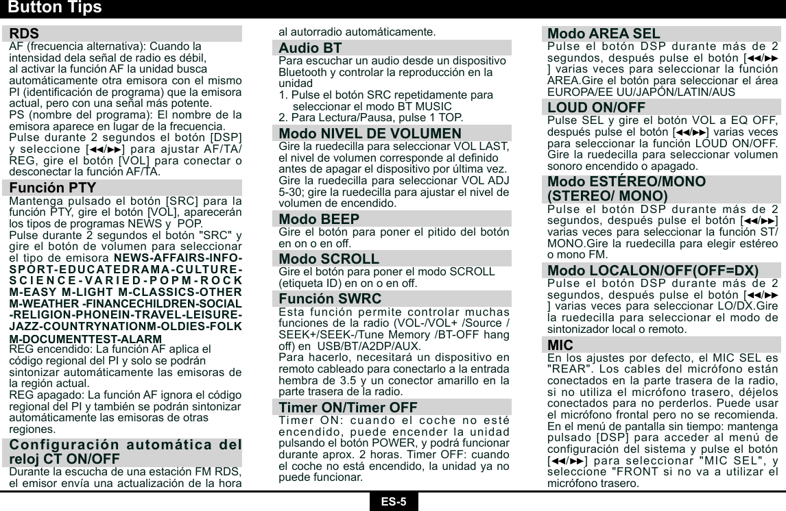 ES-5RDS AF (frecuencia alternativa): Cuando laintensidaddelaseñalderadioesdébil,al activar la función AF la unidad buscaautomáticamente otra emisora con el mismo PI(identicacióndeprograma)quelaemisoraactual, pero con una señal más potente.PS(nombredelprograma):Elnombredelaemisora aparece en lugar de la frecuencia.Pulsedurante2segundoselbotón[DSP]yseleccione[ /]paraajustarAF/TA/REG,gireelbotón[VOL]paraconectarodesconectar la función AF/TA.Función PTYMantengapulsadoelbotón[SRC]paralafunciónPTY,gireelbotón[VOL],apareceránlostiposdeprogramasNEWSyPOP.Pulse durante 2 segundos el botón &quot;SRC&quot; y gire el botón de volumen para seleccionar el tipo de emisora NEWS-AFFAIRS-INFO-SPORT-EDUCATEDRAMA-CULTURE-SCIENCE-VARIED-POPM-ROCK M-EASY M-LIGHT M-CLASSICS-OTHER M-WEATHER -FINANCECHILDREN-SOCIAL -RELIGION-PHONEIN-TRAVEL-LEISURE-JAZZ-COUNTRYNATIONM-OLDIES-FOLK M-DOCUMENTTEST-ALARMREGencendido:LafunciónAFaplicaelcódigo regional del PI y solo se podránsintonizar automáticamente las emisoras de la región actual.REGapagado:LafunciónAFignoraelcódigoregionaldelPIytambiénsepodránsintonizarautomáticamente las emisoras de otrasregiones.Configuración automática del reloj CT ON/OFFDurantelaescuchadeunaestaciónFMRDS,elemisorenvíaunaactualizacióndelahoraButton Tipsal autorradio automáticamente.Audio BTPara escuchar un audio desde un dispositivoBluetooth y controlar la reproducción en launidad1. Pulse el botón SRC repetidamente para seleccionarelmodoBTMUSIC2. Para Lectura/Pausa, pulse 1 TOP.Modo NIVEL DE VOLUMENGirelaruedecillaparaseleccionarVOLLAST,elniveldevolumencorrespondealdenidoantes de apagar el dispositivo por última vez.GirelaruedecillaparaseleccionarVOLADJ5-30;girelaruedecillaparaajustarelniveldevolumen de encendido.Modo BEEPGireelbotónparaponerelpitidodelbotónen on o en off.Modo SCROLLGireelbotónparaponerelmodoSCROLL(etiquetaID)enonoenoff.Función SWRC Estafunciónpermitecontrolarmuchasfuncionesdelaradio(VOL-/VOL+/Source/SEEK+/SEEK-/TuneMemory/BT-OFFhangoff)enUSB/BT/A2DP/AUX.Para hacerlo, necesitará un dispositivo en remoto cableado para conectarlo a la entrada hembrade3.5yunconectoramarilloenlaparte trasera de la radio.Timer ON/Timer OFFTimerON:cuandoelcochenoestéencendido, puede encender la unidad pulsandoelbotónPOWER,ypodráfuncionardurante aprox. 2 horas. Timer OFF: cuando el coche no está encendido, la unidad ya no puede funcionar.Modo AREA SELPulseelbotónDSPdurantemásde2segundos,despuéspulseelbotón[ /]varias veces para seleccionar la función AREA.GireelbotónparaseleccionareláreaEUROPA/EEUU/JAPÓN/LATIN/AUSLOUD ON/OFFPulseSELygireelbotónVOLaEQOFF,despuéspulseelbotón[ /]varias veces paraseleccionarlafunciónLOUDON/OFF.Girelaruedecillaparaseleccionarvolumensonoro encendido o apagado.Modo ESTÉREO/MONO(STEREO/ MONO)PulseelbotónDSPdurantemásde2segundos,despuéspulseelbotón[ /]varias veces para seleccionar la función ST/MONO.GirelaruedecillaparaelegirestéreoomonoFM.Modo LOCALON/OFF(OFF=DX) PulseelbotónDSPdurantemásde2segundos,despuéspulseelbotón[ /]variasvecesparaseleccionarLO/DX.Girela ruedecilla para seleccionar el modo de sintonizador local o remoto.MICEnlosajustespordefecto,elMICSELes&quot;REAR&quot;.Loscablesdelmicrófonoestánconectados en la parte trasera de la radio, sinoutilizaelmicrófonotrasero,déjelosconectados para no perderlos. Puede usar el micrófono frontal pero no se recomienda. Enelmenúdepantallasintiempo:mantengapulsado[DSP]paraaccederalmenúdeconfiguración del sistema y pulse el botón [/]paraseleccionar&quot;MICSEL&quot;,yseleccione&quot;FRONTsinovaautilizarelmicrófono trasero.