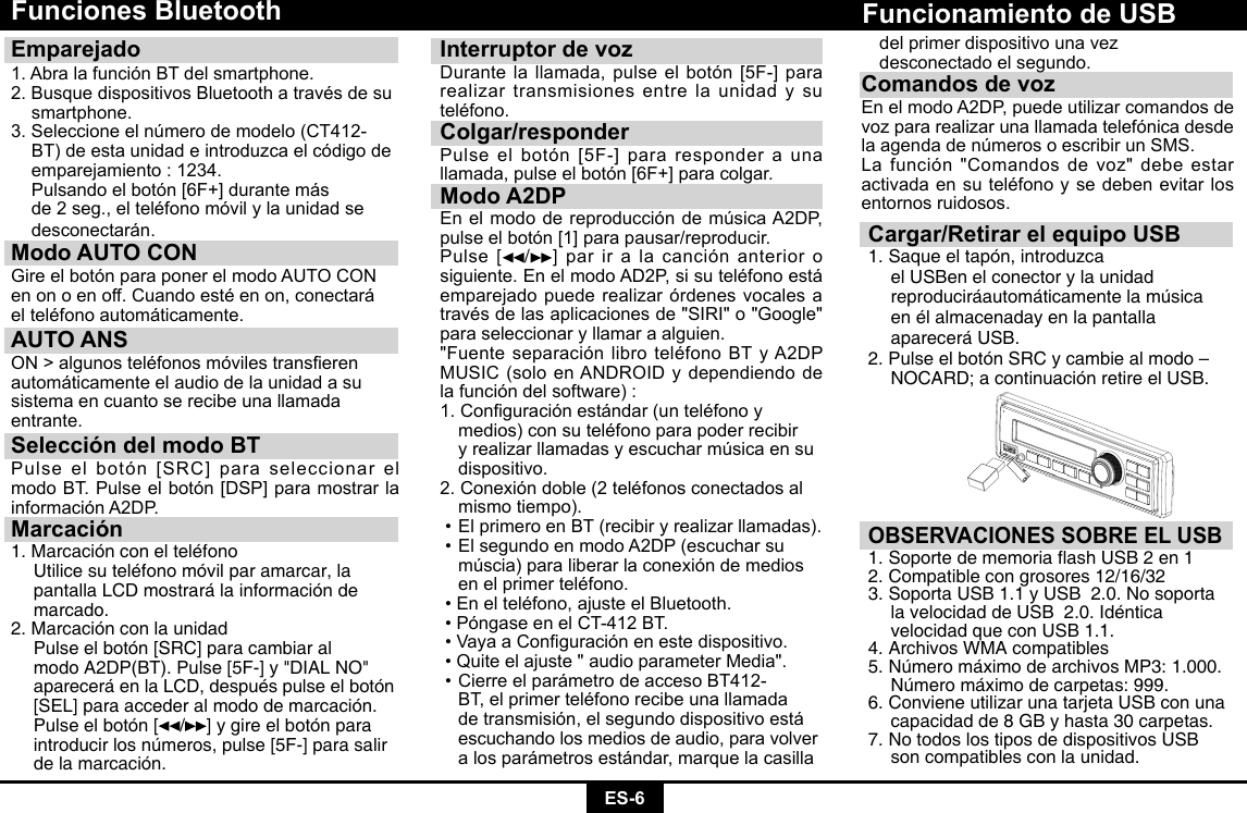 ES-6Funciones BluetoothEmparejado 1. Abra la función BT del smartphone.2.BusquedispositivosBluetoothatravésdesu smartphone.3.Seleccioneelnúmerodemodelo(CT412-  BT) de esta unidad e introduzca el código de    emparejamiento : 1234. Pulsandoelbotón[6F+]durantemás de2seg.,elteléfonomóvilylaunidadse desconectarán.Modo AUTO CON GireelbotónparaponerelmodoAUTOCONenonoenoff.Cuandoestéenon,conectaráelteléfonoautomáticamente.AUTO ANSON&gt;algunosteléfonosmóvilestranserenautomáticamente el audio de la unidad a susistema en cuanto se recibe una llamadaentrante.Selección del modo BTPulseelbotón[SRC]paraseleccionarelmodoBT.Pulseelbotón[DSP]paramostrarlainformaciónA2DP.Marcación1. Marcación con el teléfono  Utilice su teléfono móvil par amarcar, la    pantalla LCD mostrará la información de   marcado.2. Marcación con la unidad  Pulse el botón [SRC] para cambiar al     modo A2DP(BT). Pulse [5F-] y &quot;DIAL NO&quot;    aparecerá en la LCD, después pulse el botón    [SEL] para acceder al modo de marcación.    Pulse el botón [ / ] y gire el botón para    introducir los números, pulse [5F-] para salir    de la marcación.Interruptor de vozDurantelallamada,pulseelbotón[5F-]pararealizar transmisiones entre la unidad y su teléfono.Colgar/responderPulseelbotón[5F-]pararesponderaunallamada,pulseelbotón[6F+]paracolgar.Modo A2DPEnelmododereproduccióndemúsicaA2DP,pulseelbotón[1]parapausar/reproducir.Pulse [ /] par ir a la canción anterior o siguiente.EnelmodoAD2P,sisuteléfonoestáemparejado puede realizar órdenes vocales a travésdelasaplicacionesde&quot;SIRI&quot;o&quot;Google&quot;para seleccionar y llamar a alguien.&quot;FuenteseparaciónlibroteléfonoBTyA2DPMUSIC(soloenANDROIDydependiendodela función del software) :1.Conguraciónestándar(unteléfonoy medios)consuteléfonoparapoderrecibir  y realizar llamadas y escuchar música en su   dispositivo.2.Conexióndoble(2teléfonosconectadosal  mismo tiempo).•ElprimeroenBT(recibiryrealizarllamadas).•ElsegundoenmodoA2DP(escucharsu  múscia) para liberar la conexión de medios   enelprimerteléfono.•Enelteléfono,ajusteelBluetooth.•PóngaseenelCT-412BT.•VayaaConguraciónenestedispositivo.•Quiteelajuste&quot;audioparameterMedia&quot;.•CierreelparámetrodeaccesoBT412- BT,elprimerteléfonorecibeunallamada  de transmisión, el segundo dispositivo está    escuchando los medios de audio, para volver    a los parámetros estándar, marque la casilla  Cargar/Retirar el equipo USB1. Saque el tapón, introduzca       el USBen el conector y la unidad      reproduciráautomáticamente la música    en él almacenaday en la pantalla      aparecerá USB.2. Pulse el botón SRC y cambie al modo –   NOCARD; a continuación retire el USB.Funcionamiento de USBOBSERVACIONES SOBRE EL USB1.SoportedememoriaashUSB2en12. Compatible con grosores 12/16/32 3. Soporta USB 1.1 y USB  2.0. No soporta    la velocidad de USB  2.0. Idéntica      velocidad que con USB 1.1.4. Archivos WMA compatibles5. Número máximo de archivos MP3: 1.000.    Número máximo de carpetas: 999. 6. Conviene utilizar una tarjeta USB con una    capacidad de 8 GB y hasta 30 carpetas. 7. No todos los tipos de dispositivos USB    son compatibles con la unidad.  del primer dispositivo una vez      desconectado el segundo.Comandos de vozEnelmodoA2DP,puedeutilizarcomandosdevoz para realizar una llamada telefónica desde laagendadenúmerosoescribirunSMS.La función &quot;Comandos de voz&quot; debe estar activadaensuteléfonoysedebenevitarlosentornos ruidosos.