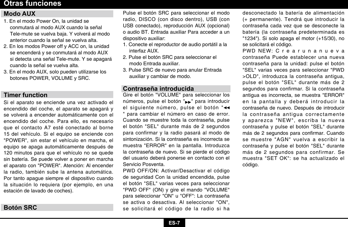 ES-7Modo AUX1. En el modo Power On, la unidad se      conmutará al modo AUX cuando la señal    Tele-mute se vuelva baja. Y volverá al modo    anterior cuando la señal se vuelva alta.2. En los modos Power off y ACC on, la unidad    se encenderá y se conmutará al modo AUX    si detecta una señal Tele-mute. Y se apagará    cuando la señal se vuelva alta.3. En el modo AUX, solo pueden utilizarse los    botones POWER, VOLUME y SRC.Timer functionSi el aparato se enciende una vez activado el encendido del coche, el aparato se apagará y se volverá a encender automáticamente con el encendido del coche. Para ello, es necesario que el contacto A7 esté conectado al borne 15 del vehículo. Si el equipo se enciende con &quot;POWER&quot;, sin estar el vehículo en marcha, el equipo se apaga automáticamente después de 120 minutos para que el vehículo no se quede sin batería. Se puede volver a poner en marcha el aparato con &quot;POWER&quot;. Atención: Al encender la radio, también sube la antena automática. Por tanto apague siempre el dispositivo cuando la situación lo requiera (por ejemplo, en una estación de lavado de coches).Botón SRCOtras funcionesPulse el botón SRC para seleccionar el modo radio, DISCO (con disco dentro), USB (con USB conectado), reproducción AUX (opcional) o audio BT. Entrada auxiliar Para acceder a un dispositivo auxiliar: 1. Conecte el reproductor de audio portátil a la    interfaz AUX. 2. Pulse el botón SRC para seleccionar el    modo Entrada auxiliar. 3. Pulse SRC de nuevo para anular Entrada    auxiliar y cambiar de modo.Contraseña introducidaGire el botón &quot;VOLUME&quot; para seleccionar los números, pulse el botón &quot; &quot; para introducir el siguiente número, pulse el botón &quot;&quot; para cambiar el número en caso de error. Cuando se muestre toda la contraseña, pulse el botón &quot;SEL&quot; durante más de 2 segundos para confirmar y la radio pasará al modo de sintonización. Si la contraseña es incorrecta se muestra &quot;ERROR&quot; en la pantalla. Introduzca la contraseña de nuevo. Si se pierde el código del usuario deberá ponerse en contacto con el Servicio Posventa.  PWD OFF/ON: Activar/Desactivar el código de seguridad Con la unidad encendida, pulse el botón &quot;SEL&quot; varias veces para seleccionar &quot;PWD OFF&quot; (ON) y gire el mando &quot;VOLUME&quot; para seleccionar &quot;ON&quot; u &quot;OFF&quot;: La contraseña se activa o desactiva. Al seleccionar &quot;ON&quot;, se solicitará el código de la radio si ha desconectado la batería de alimentación (+ permanente). Tendrá que introducir la contraseña cada vez que se desconecte la batería (la contraseña predeterminada es &quot;1234&quot;). Si solo apaga el motor (+15/30), no se solicitará el código.PWD NEW: C r e a r u n a n u e v a contraseña Puede establecer una nueva contraseña para la unidad: pulse el botón &quot;SEL&quot; varias veces para seleccionar &quot;PWD &gt;OLD&quot;, introduzca la contraseña antigua, pulse el botón &quot;SEL&quot; durante más de 2 segundos para confirmar. Si la contraseña antigua es incorrecta, se muestra &quot;ERROR&quot; en la pantalla y deberá introducir la contraseña de nuevo. Después de introducir la contraseña antigua correctamente y aparezca &quot;NEW&quot;, escriba la nueva contraseña y pulse el botón &quot;SEL&quot; durante másde2segundosparaconrmar.Cuandose muestre &quot;AGN&quot; vuelva a escribir la contraseña y pulse el botón &quot;SEL&quot; durante más de 2 segundos para confirmar. Se muestra &quot;SET OK&quot;: se ha actualizado el código.