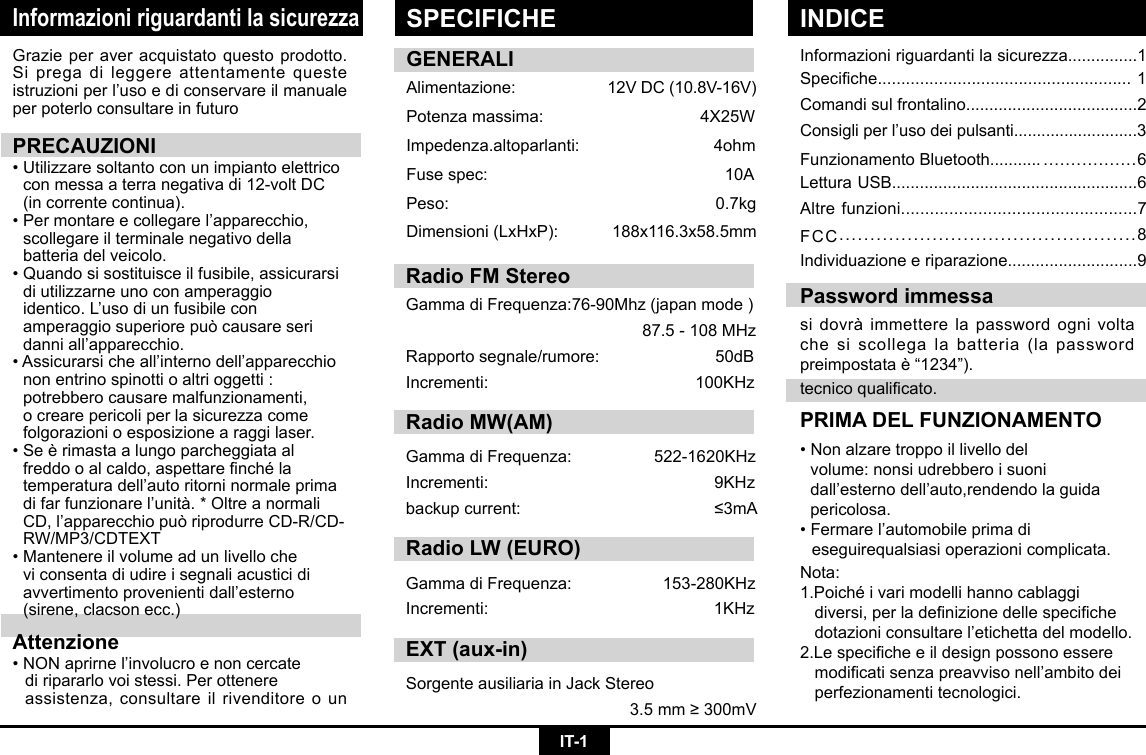 IT-1Informazioni riguardanti la sicurezzaInformazioni riguardanti la sicurezza...............1Speciche......................................................1Comandi sul frontalino.....................................2Consigliperl’usodeipulsanti...........................3Funzionamento Bluetooth........... .................6Lettura USB.....................................................6Altre funzioni.................................................7FCC................................................8Individuazione e riparazione............................9Grazieperaveracquistatoquestoprodotto.Si prega di leggere attentamente queste istruzioniperl’usoediconservareilmanualeper poterlo consultare in futuroPRECAUZIONI•Utilizzaresoltantoconunimpiantoelettrico conmessaaterranegativadi12-voltDC  (in corrente continua). •Permontareecollegarel’apparecchio,  scollegare il terminale negativo della      batteria del veicolo. •Quandosisostituisceilfusibile,assicurarsi  di utilizzarne uno con amperaggio     identico.L’usodiunfusibilecon   amperaggio superiore può causare seri   danniall’apparecchio.•Assicurarsicheall’internodell’apparecchio  non entrino spinotti o altri oggetti :      potrebbero causare malfunzionamenti,     o creare pericoli per la sicurezza come    folgorazioni o esposizione a raggi laser. •Seèrimastaalungoparcheggiataal  freddooalcaldo,aspettarenchéla  temperaturadell’autoritorninormaleprima difarfunzionarel’unità.*Oltreanormali CD,l’apparecchiopuòriprodurreCD-R/CD- RW/MP3/CDTEXT•Mantenereilvolumeadunlivelloche   vi consenta di udire i segnali acustici di   avvertimentoprovenientidall’esterno   (sirene, clacson ecc.)Attenzione•NONaprirnel’involucroenoncercate   di ripararlo voi stessi. Per ottenere      assistenza, consultare il rivenditore o un tecnicoqualicato.PRIMA DEL FUNZIONAMENTO•Nonalzaretroppoillivellodel   volume: nonsi udrebbero i suoni     dall’esternodell’auto,rendendolaguida pericolosa.•Fermarel’automobileprimadi   eseguirequalsiasi operazioni complicata.  Password immessasidovràimmetterelapasswordognivoltache si scollega la batteria (la password preimpostataè“1234”).GENERALIAlimentazione: 12VDC(10.8V-16V)Potenzamassima: 4X25WImpedenza.altoparlanti:                             4ohmFusespec:   10APeso:   0.7kgDimensioni(LxHxP): 188x116.3x58.5mmNota:1.Poichéivarimodellihannocablaggi  diversi,perladenizionedellespeciche dotazioniconsultarel’etichettadelmodello.2.Lespecicheeildesignpossonoessere modicatisenzapreavvisonell’ambitodei  perfezionamenti tecnologici.SPECIFICHE INDICERadio FM StereoGammadiFrequenza:76-90Mhz(japanmode)87.5-108MHzRapportosegnale/rumore:50dBIncrementi: 100KHzRadio MW(AM)GammadiFrequenza:  522-1620KHzIncrementi:  9KHzbackupcurrent:  ≤3mARadio LW (EURO)GammadiFrequenza: 153-280KHzIncrementi: 1KHzEXT (aux-in)Sorgente ausiliaria in Jack Stereo3.5mm≥300mV