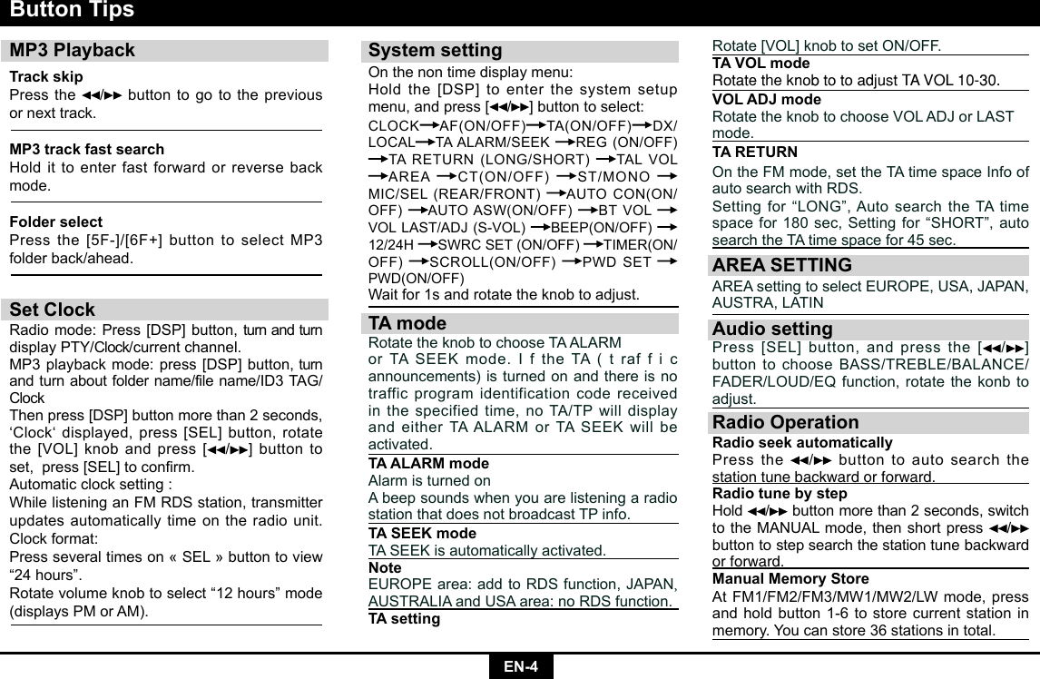 EN-4System settingOn the non time display menu:Holdthe[DSP]toenterthesystemsetupmenu,andpress[ /]buttontoselect:CLOCK AF(ON/OFF) TA(ON/OFF) DX/LOCAL TAALARM/SEEK REG(ON/OFF)TARETURN(LONG/SHORT) TAL VOL AREA CT(ON/OFF) ST/MONOMIC/SEL(REAR/FRONT) AUTOCON(ON/OFF)  AUTOASW(ON/OFF) BT VOL VOLLAST/ADJ(S-VOL) BEEP(ON/OFF)  12/24H SWRCSET(ON/OFF) TIMER(ON/OFF)  SCROLL(ON/OFF) PWDSETPWD(ON/OFF)Waitfor1sandrotatetheknobtoadjust.TA modeRotatetheknobtochooseTAALARMorTASEEKmode.IftheTA(trafficannouncements) is turned on and there is no traffic program identification code received in the specified time, no TA/TP will display andeitherTAALARMorTASEEKwillbeactivated.TA ALARM modeAlarm is turned onA beep sounds when you are listening a radio station that does not broadcast TP info.TA SEEK modeTASEEKisautomaticallyactivated.NoteEUROPEarea:addtoRDSfunction,JAPAN,     AUSTRALIAandUSAarea:noRDSfunction.TA settingButton TipsMP3 PlaybackTrack skip Press the  / button to go to the previous  or next track.MP3 track fast searchHoldittoenterfastforwardorreversebackmode.Folder selectPressthe[5F-]/[6F+]buttontoselectMP3folder back/ahead.Set ClockRadiomode:Press[DSP]button,turnandturndisplay PTY/Clock/current channel.MP3playbackmode:press[DSP]button,turnandturnaboutfoldername/filename/ID3TAG/Clock Thenpress[DSP]buttonmorethan2seconds,‘Clock‘displayed,press[SEL]button,rotatethe[VOL]knobandpress[ /]buttontoset,press[SEL]toconrm.Automatic clock setting :WhilelisteninganFMRDSstation,transmitterupdates automatically time on the radio unit.Clock format:Pressseveraltimeson«SEL»buttontoview“24 hours”.Rotate volume knob to select “12 hours” mode (displaysPMorAM).Rotate[VOL]knobto setON/OFF.TA VOL modeRotate the knob to to adjust TA VOL 10-30.VOL ADJ modeRotatetheknobtochooseVOLADJorLASTmode.TA RETURNOntheFMmode,settheTAtimespaceInfoofautosearchwithRDS.Settingfor“LONG”,AutosearchtheTAtimespacefor180sec,Settingfor“SHORT”,autosearchtheTAtimespacefor45sec.AREA SETTINGAREAsettingtoselectEUROPE,USA,JAPAN,AUSTRA,LATINAudio settingPress[SEL]button,andpressthe[ /] buttontochooseBASS/TREBLE/BALANCE/FADER/LOUD/EQfunction,rotatethekonbtoadjust.Radio OperationRadio seek automatically Press the  / button to auto search the station tune backward or forward.Radio tune by step Hold / button more than 2 seconds, switch totheMANUALmode,thenshortpress /  button to step search the station tune backward or forward.  Manual Memory StoreAtFM1/FM2/FM3/MW1/MW2/LWmode,pressandholdbutton1-6tostorecurrentstationinmemory. You can store 36 stations in total. 