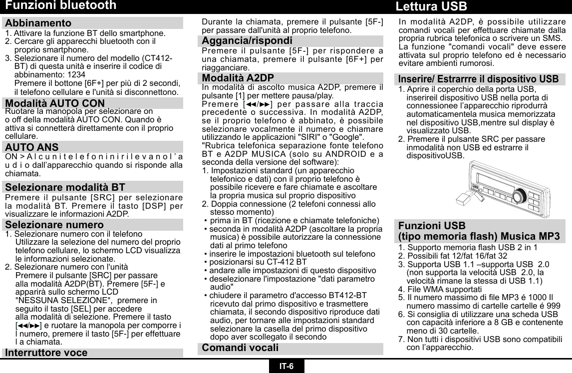 IT-6Funzioni bluetoothAbbinamento 1. Attivare la funzione BT dello smartphone.2. Cercare gli apparecchi bluetooth con il    proprio smartphone.3.Selezionareilnumerodelmodello(CT412- BT)diquestaunitàeinserireilcodicedi  abbinamento: 1234 Premereilbottone[6F+]perpiùdi2secondi, iltelefonocellulareel&apos;unitàsidisconnettono.Modalità AUTO CON Ruotare la manopola per selezionare onooffdellamodalitàAUTOCON.Quandoèattivasiconnetteràdirettamenteconilpropriocellulare.AUTO ANSON&gt;Alcunitelefoninirilevanol’audiodall’apparecchioquandosirispondeallachiamata.Selezionare modalità BTPremereilpulsante[SRC]perselezionarelamodalitàBT.Premereiltasto[DSP]pervisualizzareleinformazioniA2DP.Selezionare numero1. Selezionare numero con il telefono  Utilizzare la selezione del numero del proprio    telefono cellulare, lo schermo LCD visualizza    le informazioni selezionate.2.Selezionarenumeroconl&apos;unità  Premere il pulsante [SRC] per passare    alla modalità A2DP(BT). Premere [5F-] e    apparirà sullo schermo LCD      &quot;NESSUNA SELEZIONE&quot;,  premere in    seguito il tasto [SEL] per accedere      alla modalità di selezione. Premere il tasto  [ /]e ruotare la manopola per comporre i   l numero, premere il tasto [5F-] per effettuare    l a chiamata.Interruttore voceDurantelachiamata,premereilpulsante[5F-]perpassaredall&apos;unitàalpropriotelefono.Aggancia/rispondiPremereilpulsante[5F-]perrispondereaunachiamata,premereilpulsante[6F+]perriagganciare.Modalità A2DPInmodalitàdiascoltomusicaA2DP,premereilpulsante[1]permetterepausa/play.Premere[ /]per passare alla traccia precedenteosuccessiva.InmodalitàA2DP,seilpropriotelefonoèabbinato,èpossibileselezionare vocalmente il numero e chiamare utilizzandoleapplicazioni&quot;SIRI&quot;o&quot;Google&quot;.&quot;Rubrica telefonica separazione fonte telefono BTeA2DPMUSICA(solosuANDROIDeaseconda della versione del software):1. Impostazioni standard (un apparecchio   telefonicoedati)conilpropriotelefonoè  possibile ricevere e fare chiamate e ascoltare    la propria musica sul proprio dispositivo2.Doppiaconnessione(2telefoniconnessiallo  stesso momento)•primainBT(ricezioneechiamatetelefoniche)•secondainmodalitàA2DP(ascoltarelapropria musica)èpossibileautorizzarelaconnessione  dati al primo telefono•inserireleimpostazionibluetoothsultelefono•posizionarsisuCT-412BT•andarealleimpostazionidiquestodispositivo•deselezionarel&apos;impostazione&quot;datiparametro audio&quot;•chiudereilparametrod&apos;accessoBT412-BT  ricevuto dal primo dispositivo e trasmettere    chiamata, il secondo dispositivo riproduce dati    audio, per tornare alle impostazioni standard    selezionare la casella del primo dispositivo    dopo aver scollegato il secondoComandi vocaliInserire/ Estrarrre il dispositivo USB1. Aprire il coperchio della porta USB,      inserireil dispositivo USB nella porta di   connessioneel’apparecchioriprodurrà  automaticamentela musica memorizzata   neldispositivoUSB,mentresuldisplayè  visualizzato USB.2. Premere il pulsante SRC per passare    inmodalitànonUSBedestrarreil  dispositivoUSB.Lettura USBFunzioni USB (tipo memoria ash) Musica MP31.SupportomemoriaashUSB2in12. Possibili fat 12/fat 16/fat 32 3.SupportaUSB1.1–supportaUSB2.0 (nonsupportalavelocitàUSB2.0,la velocitàrimanelastessadiUSB1.1)4.FileWMAsupportati5.IlnumeromassimodileMP3é1000Il numeromassimodicartellecartelleé9996. Si consiglia di utilizzare una scheda USB   concapacitàinferiorea8GBecontenente menodi30cartelle.7.NontuttiidispositiviUSBsonocompatibili conl’apparecchio.InmodalitàA2DP,èpossibileutilizzarecomandi vocali per effettuare chiamate dalla propriarubricatelefonicaoscrivereunSMS.La funzione &quot;comandi vocali&quot; deve essere attivatasulpropriotelefonoedènecessarioevitare ambienti rumorosi.