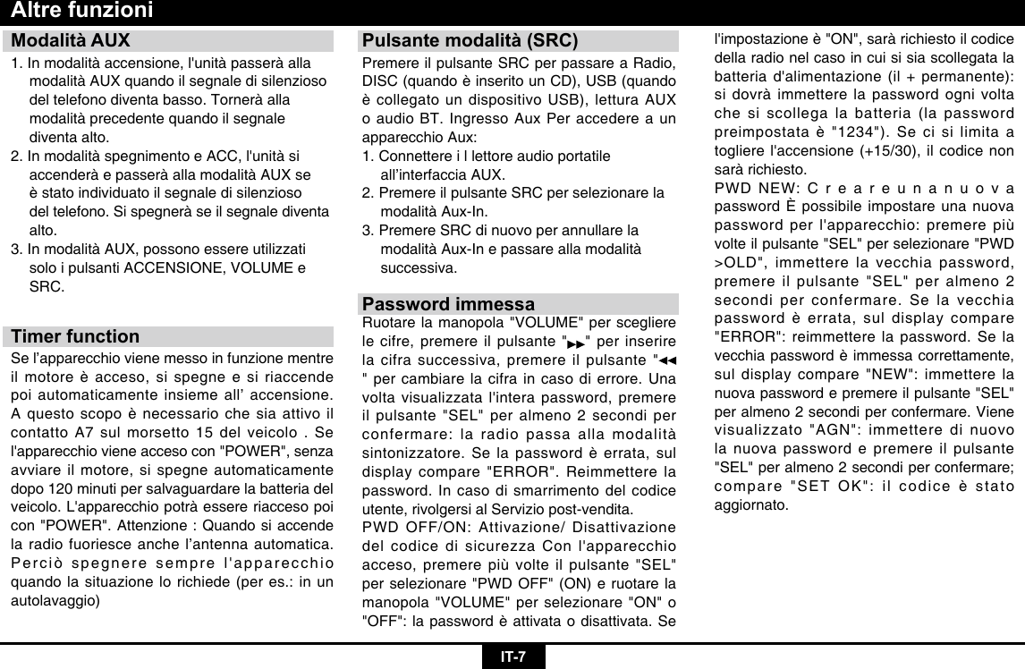 IT-7Modalità AUX1.Inmodalitàaccensione,l&apos;unitàpasseràalla  modalità AUX quando il segnale di silenzioso    del telefono diventa basso. Tornerà alla    modalità precedente quando il segnale    diventa alto.2.InmodalitàspegnimentoeACC,l&apos;unitàsi  accenderà e passerà alla modalità AUX se   èstatoindividuatoilsegnaledisilenzioso  del telefono. Si spegnerà se il segnale diventa   alto.3. In modalità AUX, possono essere utilizzati    solo i pulsanti ACCENSIONE, VOLUME e   SRC.Timer functionSe l’apparecchio viene messo in funzione mentre ilmotoreèacceso,sispegneesiriaccendepoi automaticamente insieme all’ accensione. Aquestoscopoènecessariochesiaattivoilcontatto A7 sul morsetto 15 del veicolo . Se l&apos;apparecchiovieneaccesocon&quot;POWER&quot;,senzaavviare il motore, si spegne automaticamente dopo 120 minuti per salvaguardare la batteria del veicolo.L&apos;apparecchiopotràessereriaccesopoicon &quot;POWER&quot;. Attenzione : Quando si accende la radio fuoriesce anche l’antenna automatica. Perciòspegneresemprel&apos;apparecchioquando la situazione lo richiede (per es.: in un autolavaggio)Altre funzioniPulsante modalità (SRC)Premere il pulsante SRC per passare a Radio, DISC(quandoèinseritounCD),USB(quandoècollegatoundispositivoUSB),letturaAUXo audio BT. Ingresso Aux Per accedere a un apparecchio Aux: 1. Connettere i l lettore audio portatile      all’interfaccia AUX. 2. Premere il pulsante SRC per selezionare la    modalità Aux-In. 3. Premere SRC di nuovo per annullare la    modalità Aux-In e passare alla modalità   successiva.Password immessaRuotare la manopola &quot;VOLUME&quot; per scegliere le cifre, premere il pulsante &quot; &quot; per inserire la cifra successiva, premere il pulsante &quot;&quot; per cambiare la cifra in caso di errore. Una voltavisualizzatal&apos;interapassword,premereil pulsante &quot;SEL&quot; per almeno 2 secondi per confermare: la radio passa alla modalità sintonizzatore.Selapasswordèerrata,suldisplay compare &quot;ERROR&quot;. Reimmettere la password. In caso di smarrimento del codice utente, rivolgersi al Servizio post-vendita. PWD OFF/ON: Attivazione/ Disattivazione delcodicedisicurezzaConl&apos;apparecchioacceso, premere più volte il pulsante &quot;SEL&quot; per selezionare &quot;PWD OFF&quot; (ON) e ruotare la manopola &quot;VOLUME&quot; per selezionare &quot;ON&quot; o &quot;OFF&quot;:lapasswordèattivataodisattivata.Sel&apos;impostazioneè&quot;ON&quot;,saràrichiestoilcodicedella radio nel caso in cui si sia scollegata la batteriad&apos;alimentazione(il+permanente):si dovrà immettere la password ogni volta che si scollega la batteria (la password preimpostataè&quot;1234&quot;).Secisilimitaatoglierel&apos;accensione(+15/30),ilcodicenonsarà richiesto.PWD NEW: C r e a r e u n a n u o v a password È possibile impostare una nuova passwordperl&apos;apparecchio:premerepiùvolte il pulsante &quot;SEL&quot; per selezionare &quot;PWD &gt;OLD&quot;, immettere la vecchia password, premere il pulsante &quot;SEL&quot; per almeno 2 secondi per confermare. Se la vecchia passwordèerrata,suldisplaycompare&quot;ERROR&quot;: reimmettere la password. Se la vecchiapasswordèimmessacorrettamente,sul display compare &quot;NEW&quot;: immettere la nuova password e premere il pulsante &quot;SEL&quot; per almeno 2 secondi per confermare. Viene visualizzato &quot;AGN&quot;: immettere di nuovo la nuova password e premere il pulsante &quot;SEL&quot; per almeno 2 secondi per confermare; compare&quot;SETOK&quot;:ilcodiceèstatoaggiornato.