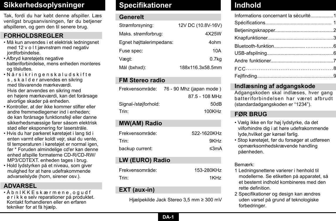 DA-1SikkerhedsoplysningerInformationsconcernantlasécurité.................1Spécifications...............................................1Betjeningsknapper...........................................2Knapfunktioner................................................3Bluetooth-funktion....................... .................6USB-afspilning.................................................6Andre funktioner..............................................7FCC................................................8Fejlnding........................................................9Tak, fordi du har købt denne afspiller. Læs venligst brugsanvisningen, før du betjener afspilleren, og gem den til senere brug.FORHOLDSREGLER•Måkunanvendesietelektriskledningsnet  med 12 v o l t jævnstrøm med negativ    jordforbindelse. •Afbrydkøretøjetsnegative    batteriforbindelse, mens enheden monteres    og tilsluttes. •Nårsikringenskaludskifte  s , s k a l d e r anvendes en sikring      med tilsvarende mærkeværdi.     Hvisderanvendesensikringmed  enhøjeremærkeværdi,kandetforårsage alvorligeskaderpåenheden.•Kontroller,atderikkekommerstiftereller  andre fremmedlegemer ind i enheden;    dekanforårsagefunktionsfejlellerdanne sikkerhedsmæssigefarersåsomelektrisk stødellereksponeringforlaserstråle.•Hvisduharparkeretkøretøjetilangtidi  enten varmt eller koldt vejr, skal du vente,    til temperaturen i køretøjet er normal igen,   før*Forudenalmindeligecd&apos;erkandenne enhedafspilleformaterneCD-R/CD-RW/ MP3/CDTEXT.enhedentagesibrug.•Holdlydstyrkenpåetniveau,somgiver  mulighed for at høre udefrakommende    advarselslyde (horn, sirener osv.).ADVARSEL•ÅbnIKKEskærmene,ogudf ørikkeselvreparationerpåproduktet. Kontaktforhandlerenellerenerfaren  teknikerforatfåhjælp.FØR BRUG•Vælgikkeenforhøjlydstyrke,dadet   vilforhindre dig i at høre udefrakommende    lyde,hvilket gør kørsel farlig.•Stopkøretøjet,førduforsøgeratudføreen  opmærksomhedskrævende handling     påenheden.Indlæsning af adgangskodeAdgangskoden skal indlæses, hver gang batteriforbindelsen har været afbrudt (standardadgangskoden er “1234”).GenereltStrømforsyning: 12VDC(10.8V-16V)Maks.strømforbrug: 4X25WEgnethøjttalerimpedans:4ohmFusespec:   10AVægt:   0.7kgMål(bxhxd): 188x116.3x58.5mmBemærk: 1 Ledningsnettene varierer i henhold til     modellerne.Seetikettenpåapparatet,så  et bestemt indhold kombineres med den   rettedenition.2Specikationerogdesignkanændres udenvarselpågrundafteknologiske  forbedringer.Specikationer IndholdFM Stereo radio Frekvensområde:76-90Mhz(japanmode)87.5-108MHzSignal-/støjforhold: 50dBTrin: 100KHzMW(AM) RadioFrekvensområde:  522-1620KHzTrin:  9KHzbackupcurrent:  ≤3mALW (EURO) RadioFrekvensområde: 153-280KHzTrin: 1KHzEXT (aux-in)HjælpekildeJackStereo3,5mm≥300mV