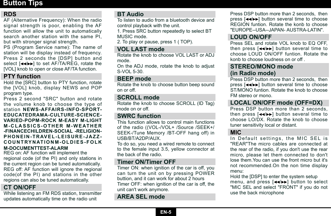EN-5RDS AF(AlternativeFrequency):Whentheradiosignal strength is poor, enabling the AF function will allow the unit to automatically search another station with the same PI, but with stronger signal strength.PS (Program Service name): The name of station will be display instead of frequency.Press2secondsthe[DSP]buttonandselect [/]tosetAF/TA/REG,rotatethe[VOL]knobtoopenorcloseAF/TAfunction.PTY functionHoldthe[SRC]buttontoPTYfunction,rotatethe[VOL]knob,displayNEWSandPOPprogram type.Press 2 second &quot;SRC&quot; button and rotate the volume knob to choose the type of station NEWS-AFFAIRS-INFO-SPORT-EDUCATEDRAMA-CULTURE-SCIENCE-VARIED-POPM-ROCK M-EASY M-LIGHT M-CLASSICS-OTHER M-WEATHER -FINANCECHILDREN-SOCIAL -RELIGION-PHONEIN-TRAVEL-LEISURE-JAZZ-COUNTRYNATIONM-OLDIES-FOLK M-DOCUMENTTEST-ALARMREGon:AFfunctionwillimplementtheregional code (of the PI) and only stations in the current region can be tuned automatically.REGoff:AFfunctionwillignoretheregionalcode(of the PI) and stations in the other regions can also be tuned automatically.CT ON/OFFWhilelisteninganFMRDSstation,transmitterupdates automatically time on the radio unitButton TipsBT AudioTo listen to audio from a bluetooth device and control playback with the unit.1. Press SRC button repeatedly to select BTMUSICmode.2. To play or pause, press 1 ( TOP).VOL LAST modeRotatetheknobtochooseVOLLASTorADJmode. OntheADJmode,rotatetheknobtoadjustS-VOL5-30.BEEP modeRotate the knob to choose button beep sound on or off.SCROLL modeRotatetheknobtochooseSCROLL(IDTag)mode on or off.SWRC function This function allows to control main functions oftheradio((VOL-/VOL+/Source/SEEK+/SEEK-/TuneMemory/BT-OFFhangoff)inUSB/BT/A2DP/AUX.To do so, you need a wired remote to connect tothefemaleinput3.5,yellowconnectoratthe back of the radio.Timer ON/Timer OFFTimerON:when ignition of the car is off, you canturntheunitonbypressingPOWERbuttion, and it can work for about 2 hoursTimer OFF: when ignition of the car is off, the unitcan&apos;tworkanymore.AREA SEL modePressDSPbuttonmorethan2seconds,thenpress[ /]buttonseveraltimetochooseREGIONfuntion.Rotatethekonbtochoose&quot;EUROPE--USA--JAPAN-AUSTRA-LATIN&quot;.LOUD ON/OFFPressSELandrotateVOLknobtoEQOFF,thenpress[ /]buttonseveraltimetochooseLOUDON/OFFfuntion.Rotatethekonb to choose loudness on or off .STEREO/MONO mode (in Radio mode)PressDSPbuttonmorethan2seconds,thenpress[ /]buttonseveraltimetochooseST/MONOfuntion.RotatetheknobtochooseFMstereoormono.LOCAL ON/OFF mode (OFF=DX) PressDSPbuttonmorethan2seconds,thenpress[ /]buttonseveraltimetochooseLO/DX.Rotatetheknobtochoosetuner sensitivity local or distant.MICInDefaultsettings,theMICSELis&quot;REAR&quot;Themicrocablesareconnectedattherearoftheradio,ifyoudon&apos;tusetherearmicro,pleaseletthemconnectedtodon&apos;tlosethem.Youcanusethefrontmicrobutit&apos;snot recommended.On the non time display menu:Holdthe[DSP]toenterthesystemsetupmenu, and press [/] button to select &quot;MICSELandselect&quot;FRONT&quot;ifyoudonotuse the back microphone